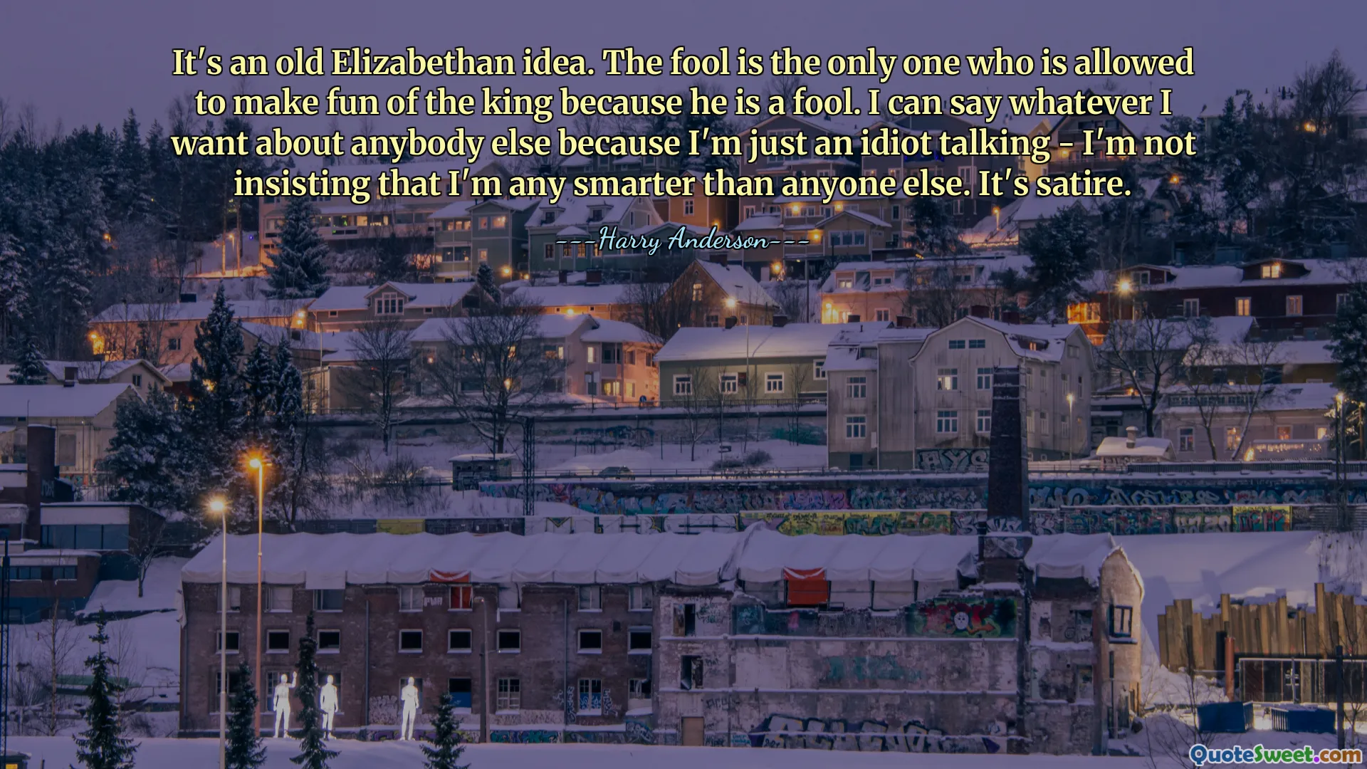 It's an old Elizabethan idea. The fool is the only one who is allowed to make fun of the king because he is a fool. I can say whatever I want about anybody else because I'm just an idiot talking - I'm not insisting that I'm any smarter than anyone else. It's satire.