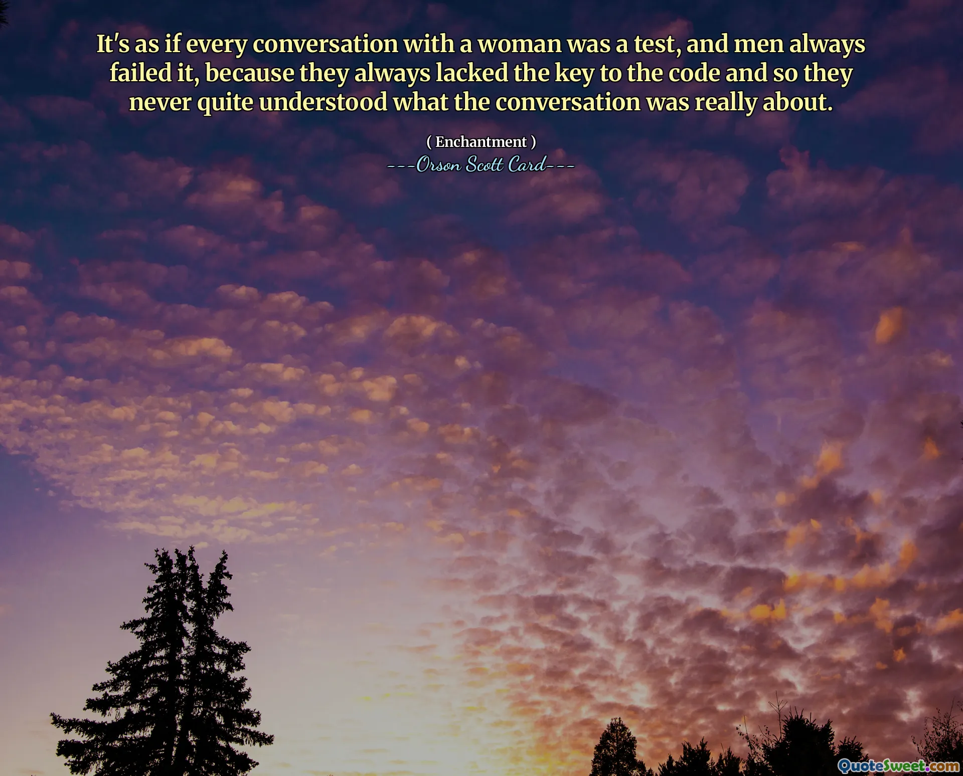 Sanki bir kadınla yapılan her konuşma bir sınavmış gibi ve erkekler her zaman bu sınavda başarısız oluyorlar çünkü her zaman kodun anahtarına sahip değiller ve bu yüzden de konuşmanın gerçekte neyle ilgili olduğunu hiçbir zaman tam olarak anlayamadılar.