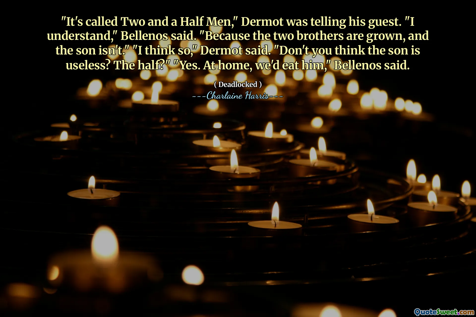 "It's called Two and a Half Men," Dermot was telling his guest. "I understand," Bellenos said. "Because the two brothers are grown, and the son isn't." "I think so," Dermot said. "Don't you think the son is useless? The half?" "Yes. At home, we'd eat him," Bellenos said.