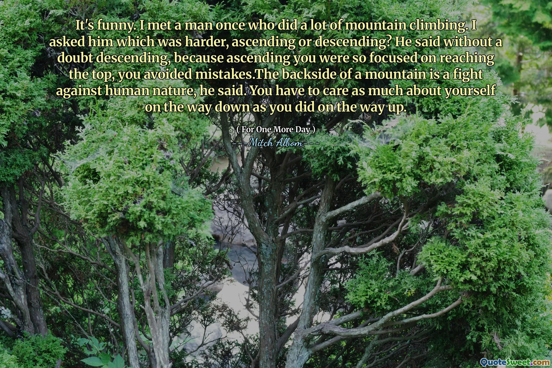 재미 있어요. 나는 많은 산 등반을 한 남자를 만났다. 나는 그에게 어느 것이 더 어려워 지거나, 오름차순이거나 내림차순인지 물었다. 그는 의심의 여지없이 내림차순이되었다고 말했다. 당신이 상승하는 데 너무 집중되어 있기 때문에 실수를 피했기 때문에 산의 뒷면은 인간의 본성과의 싸움이라고 그는 말했다. 당신은 당신이 길을 떠날 때처럼 내려 오는 길에 자신에 대해 많은 관심을 가져야합니다.