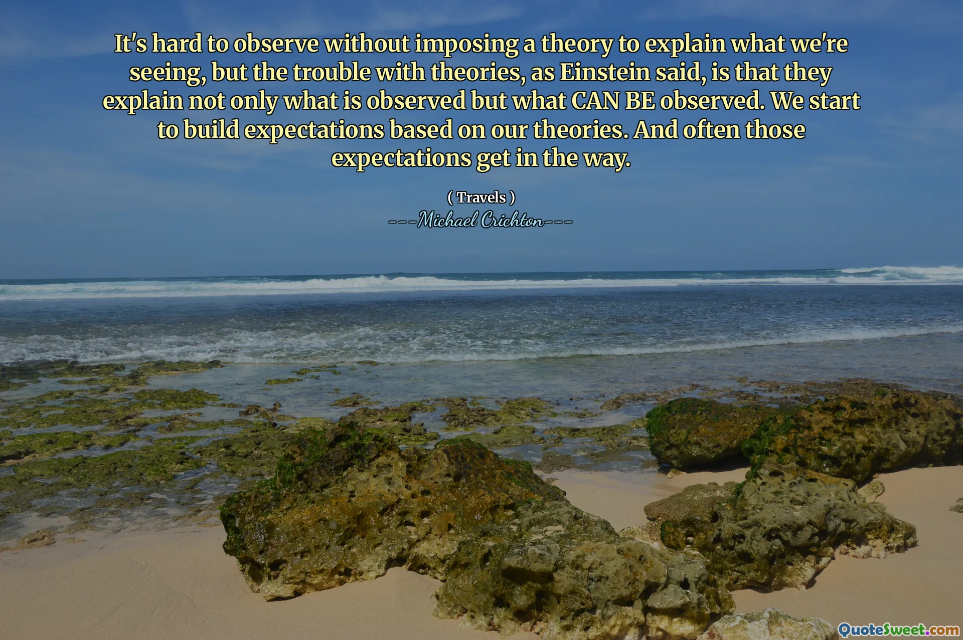 It's hard to observe without imposing a theory to explain what we're seeing, but the trouble with theories, as Einstein said, is that they explain not only what is observed but what CAN BE observed. We start to build expectations based on our theories. And often those expectations get in the way.