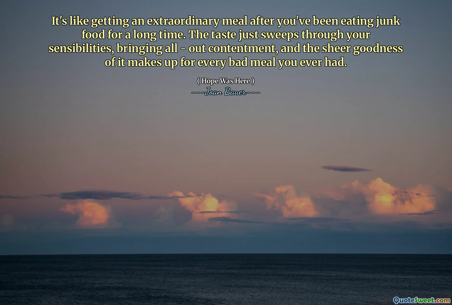 It's like getting an extraordinary meal after you've been eating junk food for a long time. The taste just sweeps through your sensibilities, bringing all - out contentment, and the sheer goodness of it makes up for every bad meal you ever had.