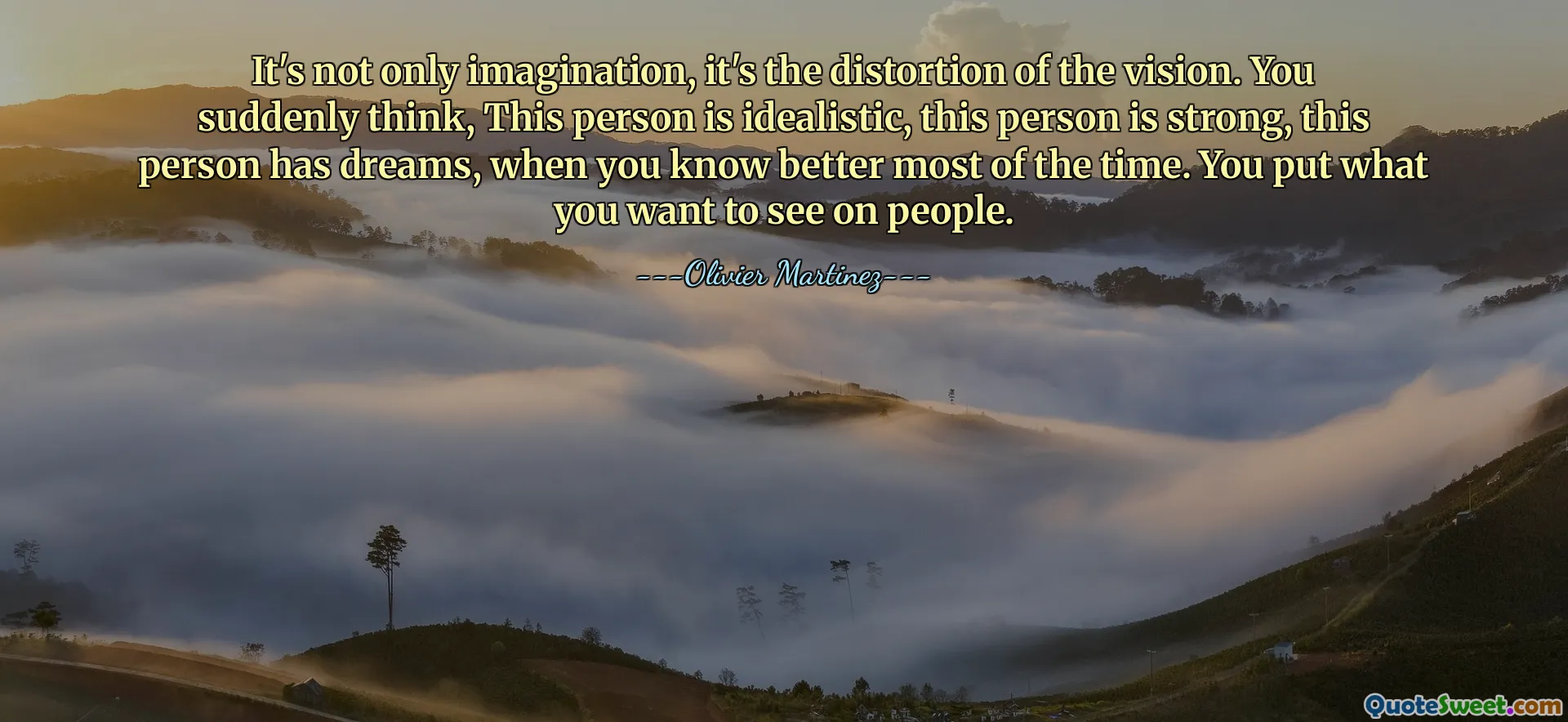 It's not only imagination, it's the distortion of the vision. You suddenly think, This person is idealistic, this person is strong, this person has dreams, when you know better most of the time. You put what you want to see on people.
