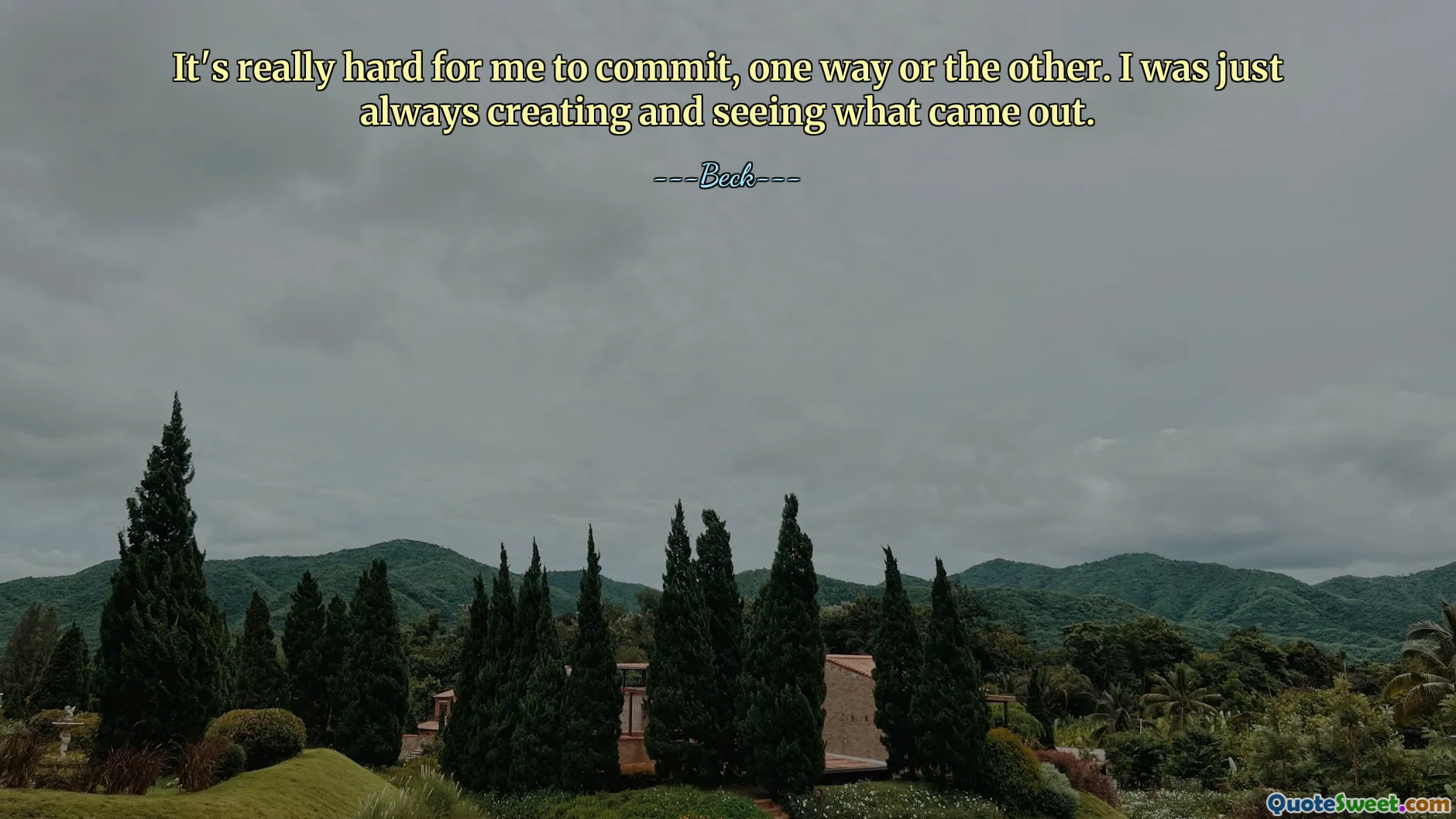 It's really hard for me to commit, one way or the other. I was just always creating and seeing what came out.