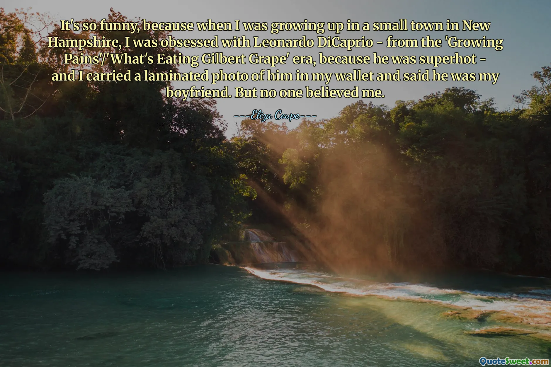 It's so funny, because when I was growing up in a small town in New Hampshire, I was obsessed with Leonardo DiCaprio - from the 'Growing Pains'/'What's Eating Gilbert Grape' era, because he was superhot - and I carried a laminated photo of him in my wallet and said he was my boyfriend. But no one believed me.