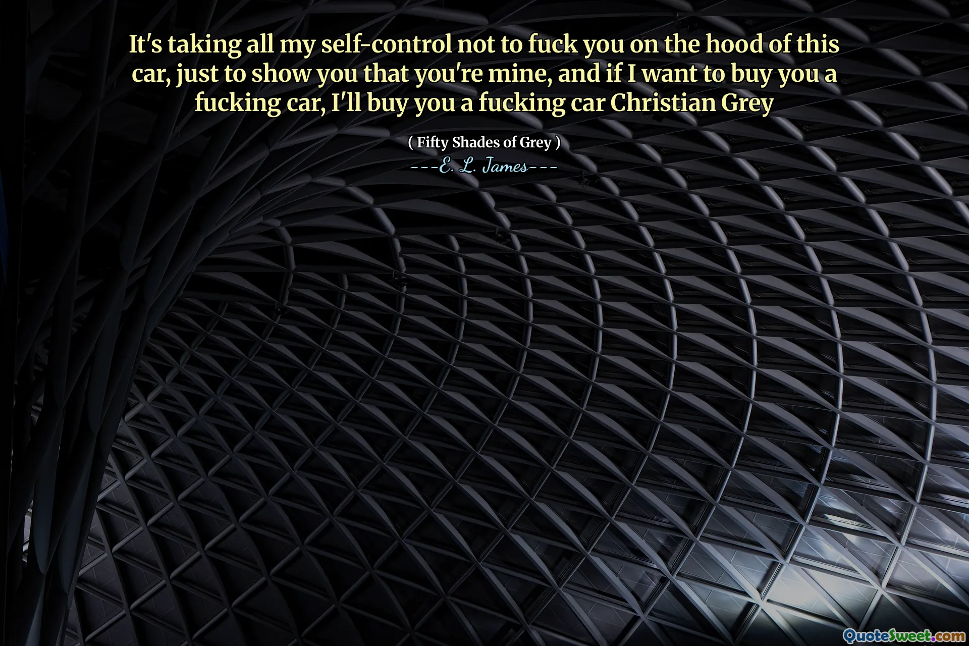 It's taking all my self-control not to fuck you on the hood of this car, just to show you that you're mine, and if I want to buy you a fucking car, I'll buy you a fucking car Christian Grey