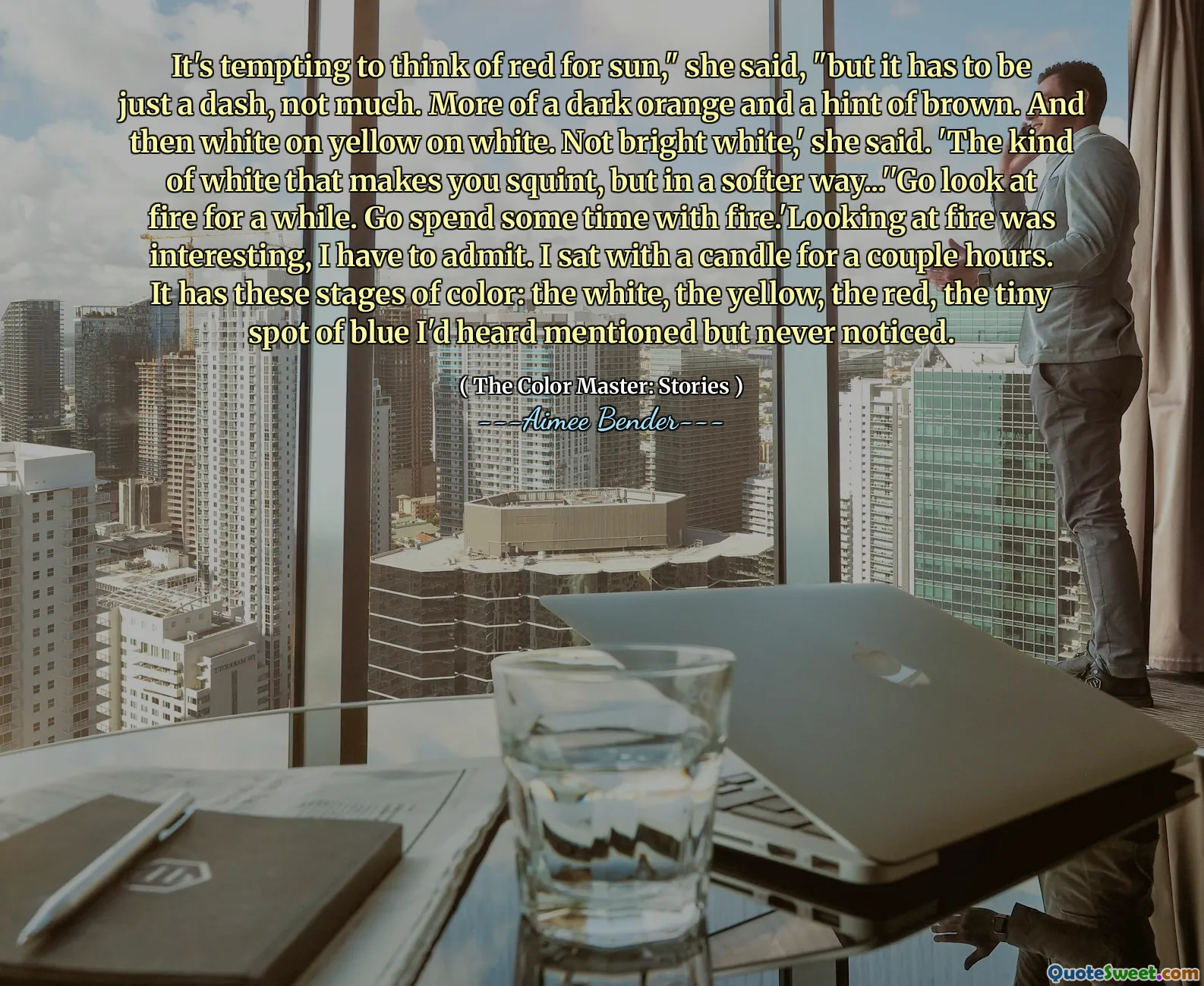 It's tempting to think of red for sun," she said, "but it has to be just a dash, not much. More of a dark orange and a hint of brown. And then white on yellow on white. Not bright white,' she said. 'The kind of white that makes you squint, but in a softer way...''Go look at fire for a while. Go spend some time with fire.'Looking at fire was interesting, I have to admit. I sat with a candle for a couple hours. It has these stages of color: the white, the yellow, the red, the tiny spot of blue I'd heard mentioned but never noticed.