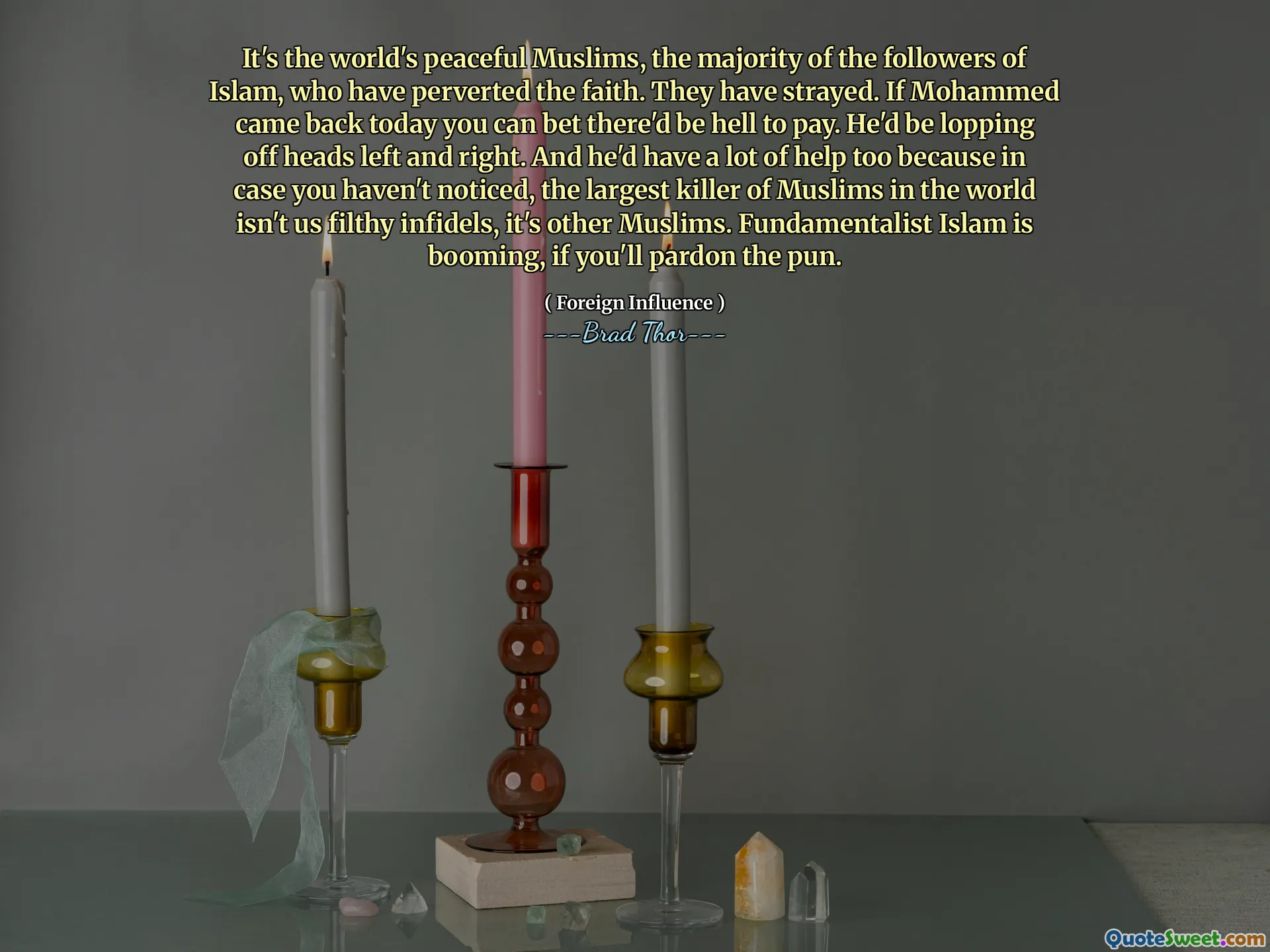 It's the world's peaceful Muslims, the majority of the followers of Islam, who have perverted the faith. They have strayed. If Mohammed came back today you can bet there'd be hell to pay. He'd be lopping off heads left and right. And he'd have a lot of help too because in case you haven't noticed, the largest killer of Muslims in the world isn't us filthy infidels, it's other Muslims. Fundamentalist Islam is booming, if you'll pardon the pun.