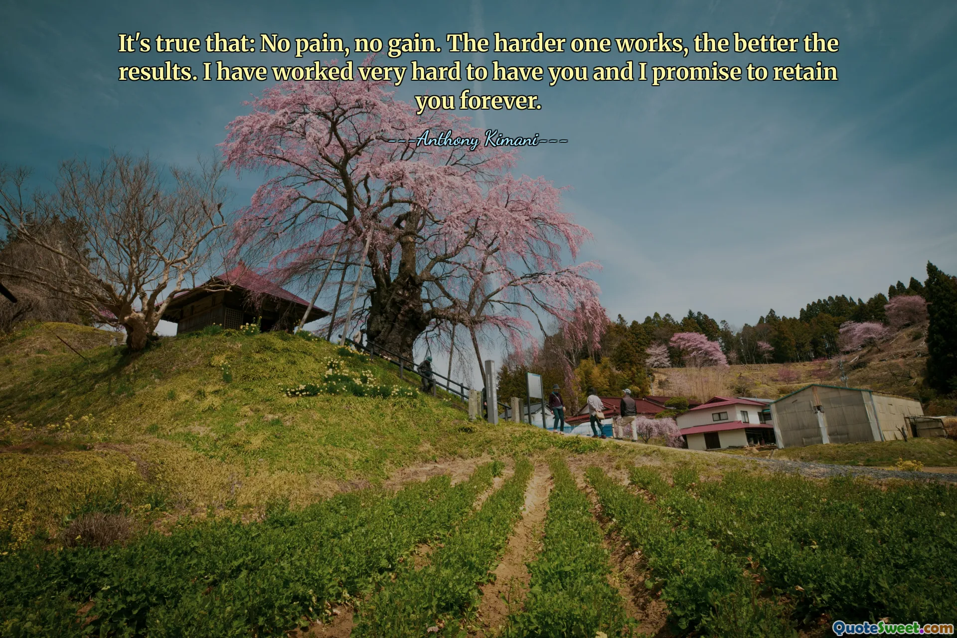 It's true that: No pain, no gain. The harder one works, the better the results. I have worked very hard to have you and I promise to retain you forever.