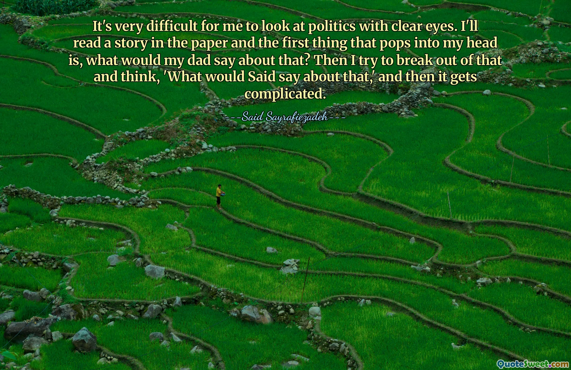 It's very difficult for me to look at politics with clear eyes. I'll read a story in the paper and the first thing that pops into my head is, what would my dad say about that? Then I try to break out of that and think, 'What would Said say about that,' and then it gets complicated.
