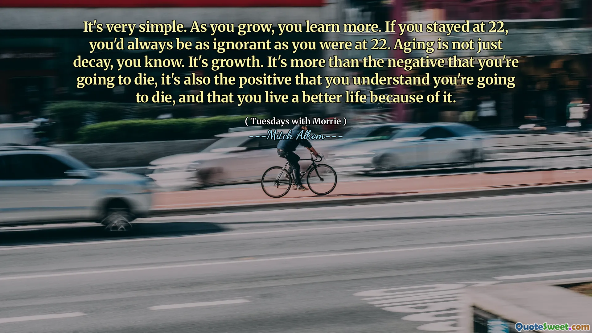 It's very simple. As you grow, you learn more. If you stayed at 22, you'd always be as ignorant as you were at 22. Aging is not just decay, you know. It's growth. It's more than the negative that you're going to die, it's also the positive that you understand you're going to die, and that you live a better life because of it.
