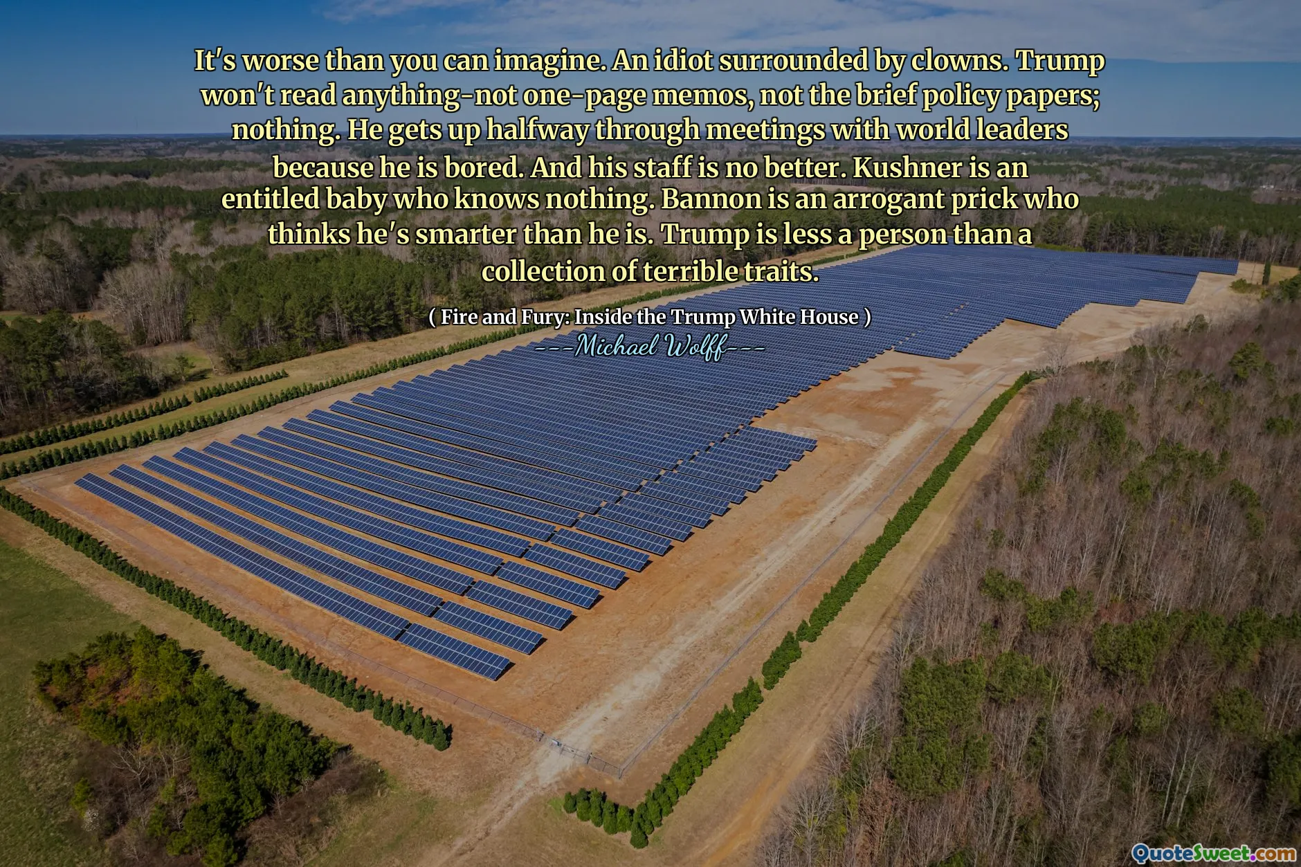 It's worse than you can imagine. An idiot surrounded by clowns. Trump won't read anything-not one-page memos, not the brief policy papers; nothing. He gets up halfway through meetings with world leaders because he is bored. And his staff is no better. Kushner is an entitled baby who knows nothing. Bannon is an arrogant prick who thinks he's smarter than he is. Trump is less a person than a collection of terrible traits.