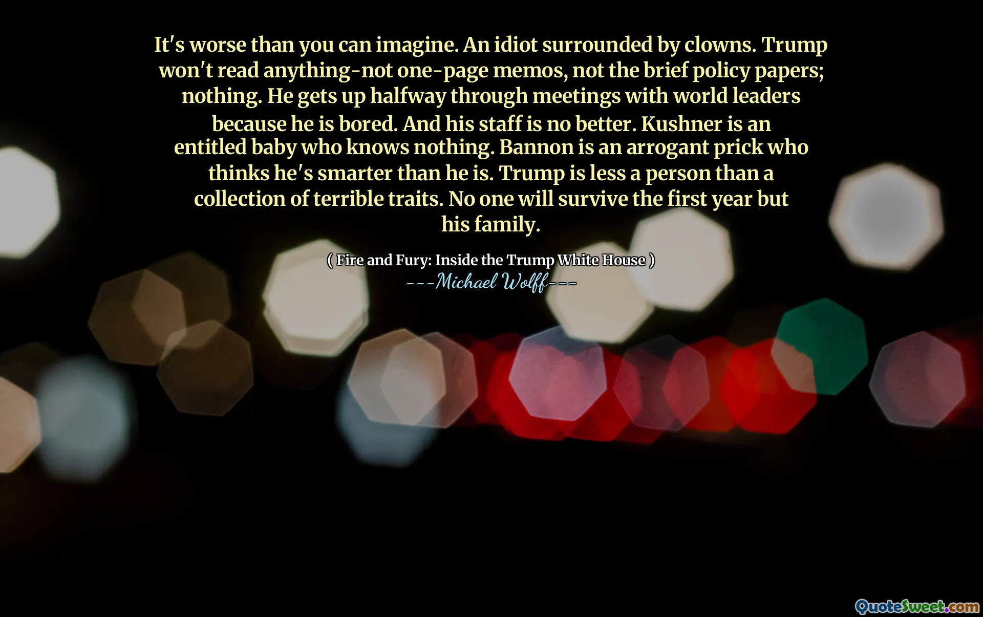 It's worse than you can imagine. An idiot surrounded by clowns. Trump won't read anything-not one-page memos, not the brief policy papers; nothing. He gets up halfway through meetings with world leaders because he is bored. And his staff is no better. Kushner is an entitled baby who knows nothing. Bannon is an arrogant prick who thinks he's smarter than he is. Trump is less a person than a collection of terrible traits. No one will survive the first year but his family.