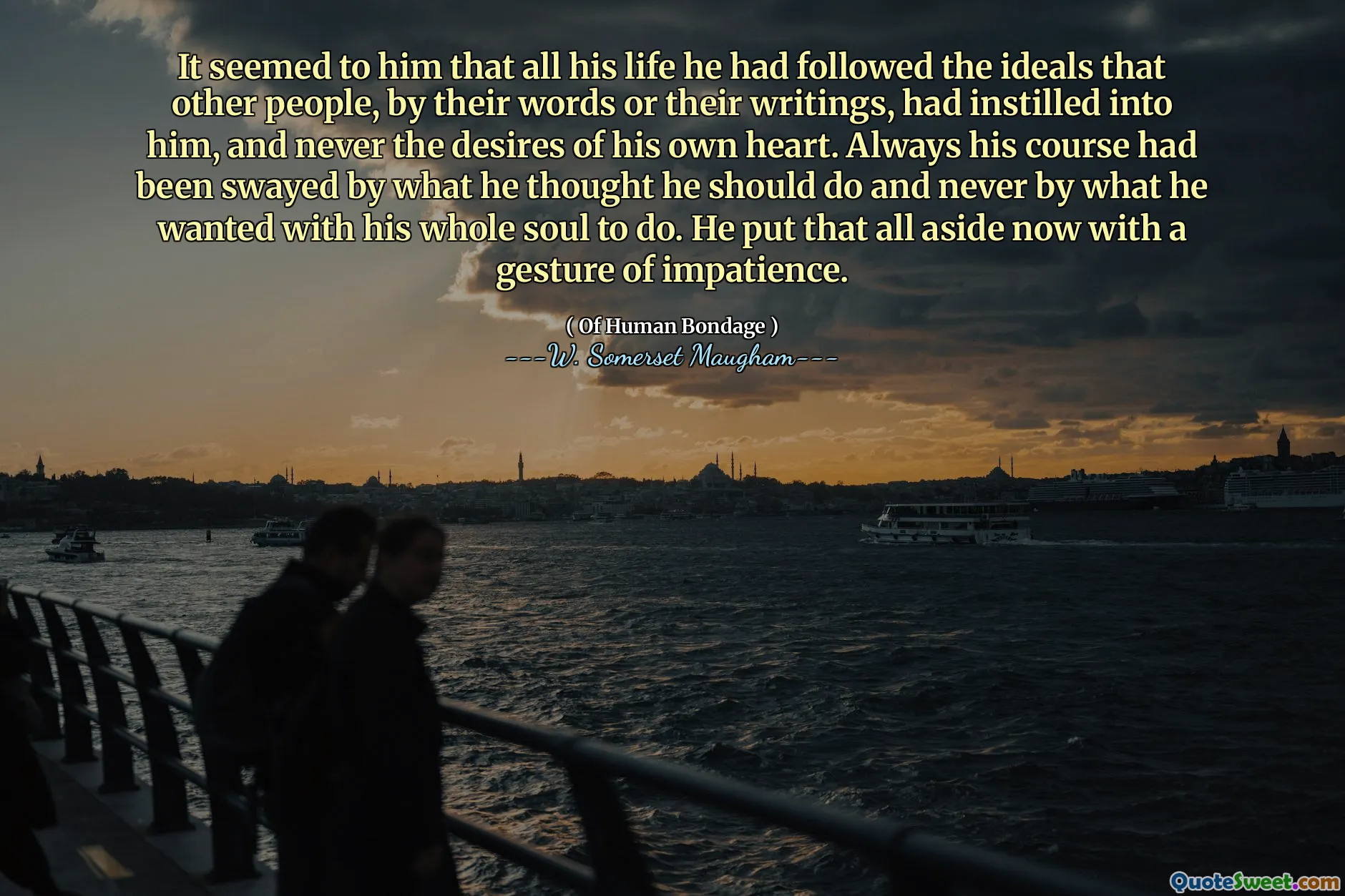 It seemed to him that all his life he had followed the ideals that other people, by their words or their writings, had instilled into him, and never the desires of his own heart. Always his course had been swayed by what he thought he should do and never by what he wanted with his whole soul to do. He put that all aside now with a gesture of impatience.