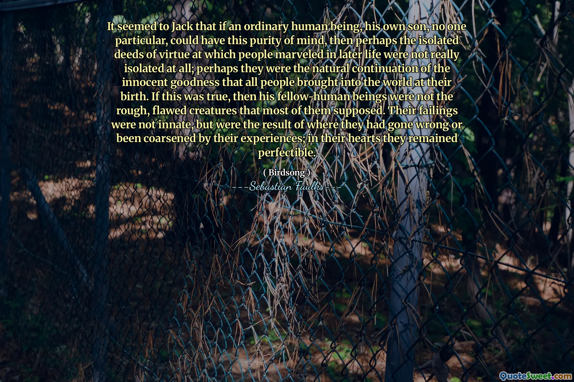 It seemed to Jack that if an ordinary human being, his own son, no one particular, could have this purity of mind, then perhaps the isolated deeds of virtue at which people marveled in later life were not really isolated at all; perhaps they were the natural continuation of the innocent goodness that all people brought into the world at their birth. If this was true, then his fellow-human beings were not the rough, flawed creatures that most of them supposed. Their failings were not innate, but were the result of where they had gone wrong or been coarsened by their experiences; in their hearts they remained perfectible.