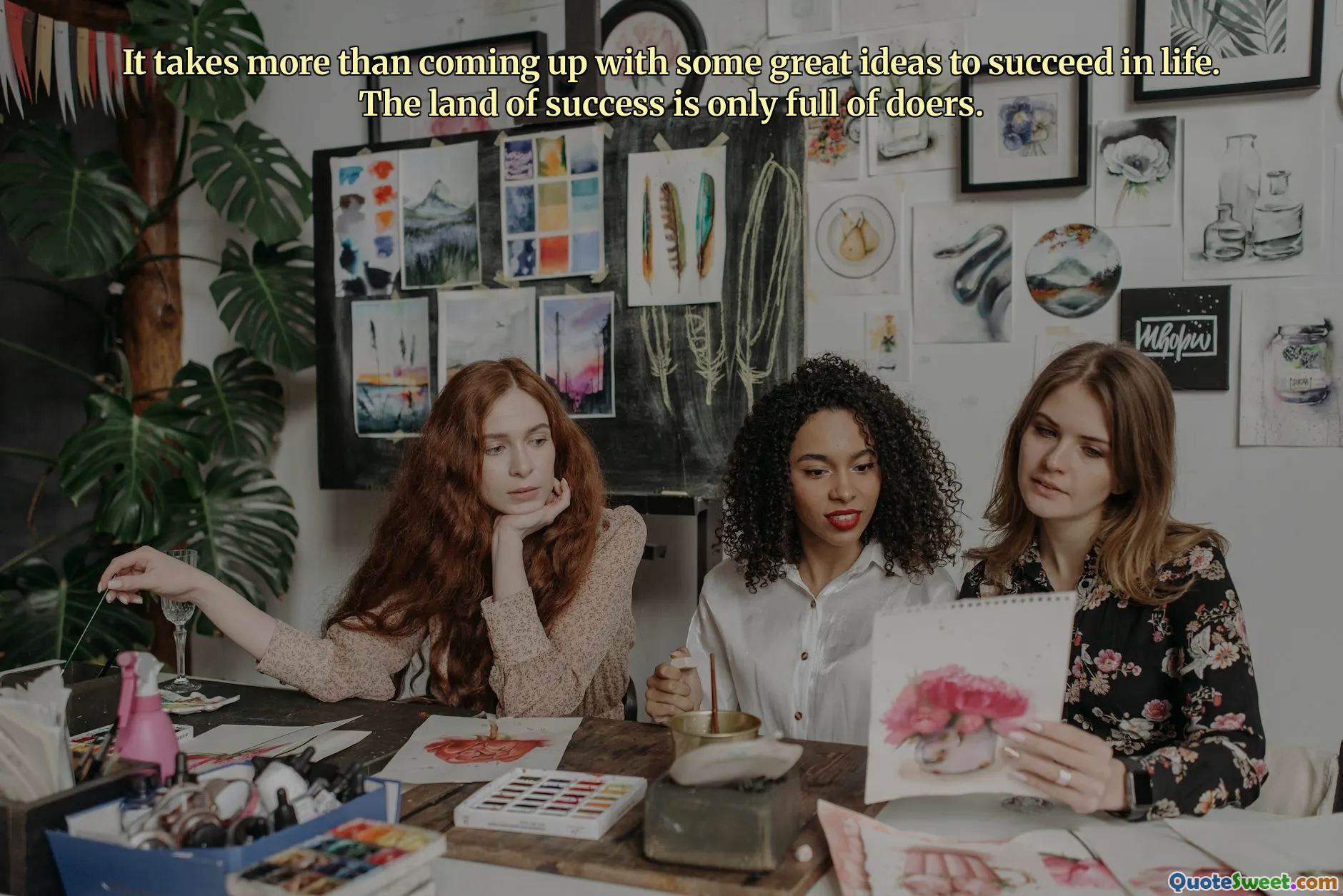 It takes more than coming up with some great ideas to succeed in life. The land of success is only full of doers.