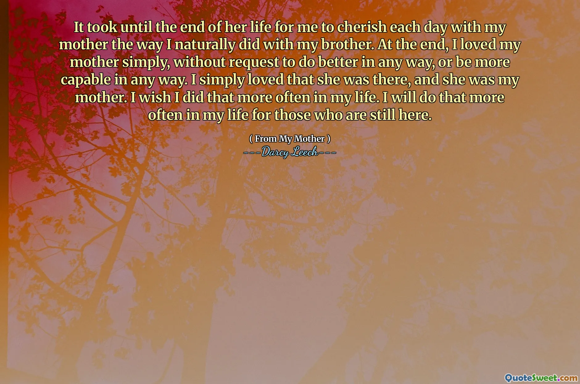 It took until the end of her life for me to cherish each day with my mother the way I naturally did with my brother. At the end, I loved my mother simply, without request to do better in any way, or be more capable in any way. I simply loved that she was there, and she was my mother. I wish I did that more often in my life. I will do that more often in my life for those who are still here.