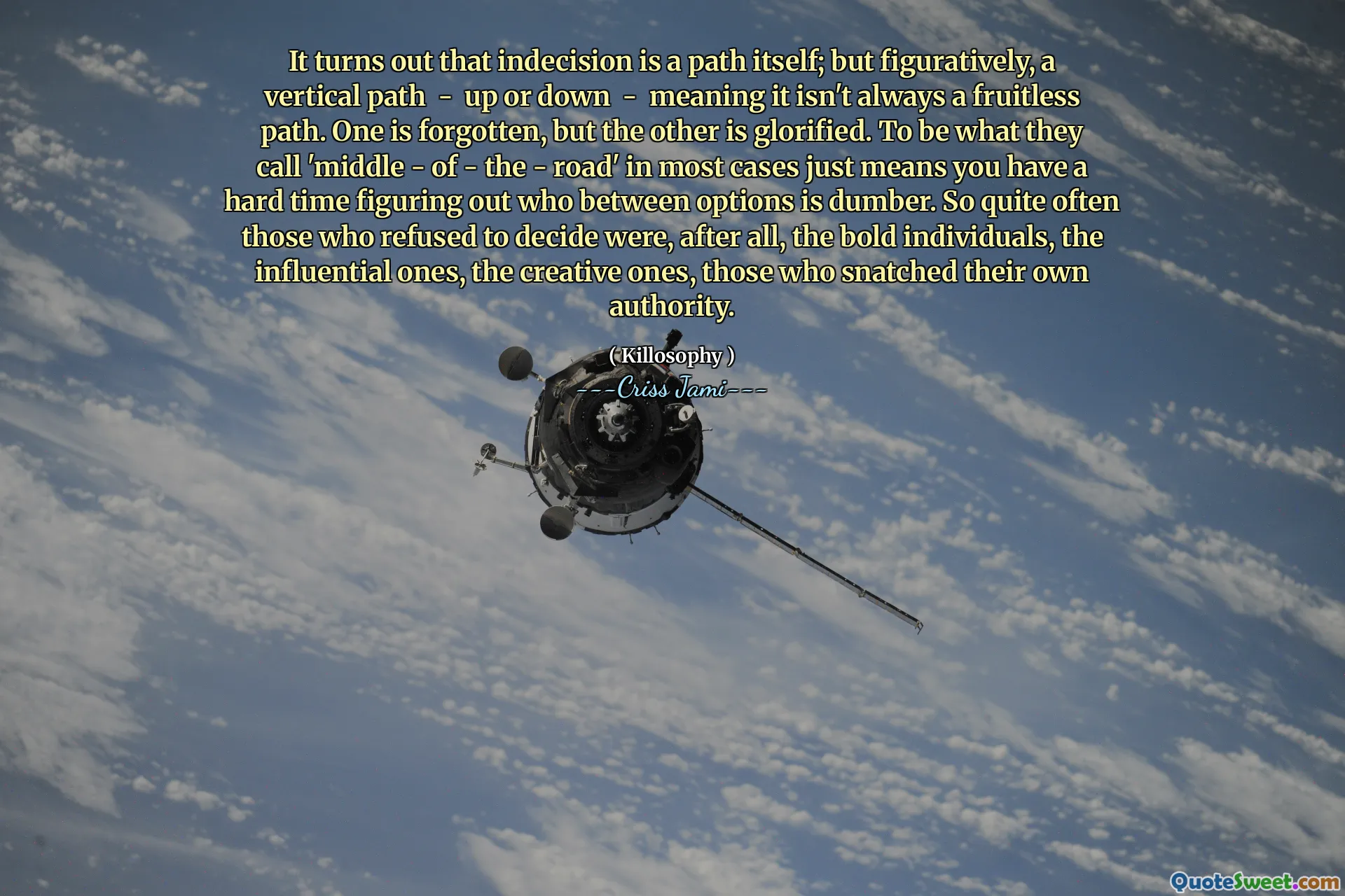 It turns out that indecision is a path itself; but figuratively, a vertical path - up or down - meaning it isn't always a fruitless path. One is forgotten, but the other is glorified. To be what they call 'middle - of - the - road' in most cases just means you have a hard time figuring out who between options is dumber. So quite often those who refused to decide were, after all, the bold individuals, the influential ones, the creative ones, those who snatched their own authority.