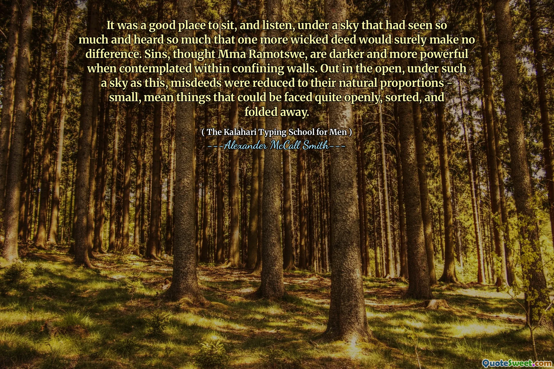 It was a good place to sit, and listen, under a sky that had seen so much and heard so much that one more wicked deed would surely make no difference. Sins, thought Mma Ramotswe, are darker and more powerful when contemplated within confining walls. Out in the open, under such a sky as this, misdeeds were reduced to their natural proportions - small, mean things that could be faced quite openly, sorted, and folded away.