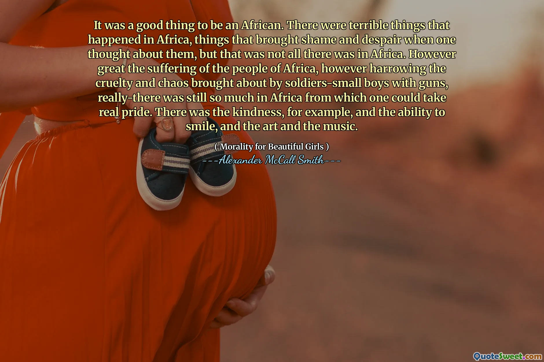 It was a good thing to be an African. There were terrible things that happened in Africa, things that brought shame and despair when one thought about them, but that was not all there was in Africa. However great the suffering of the people of Africa, however harrowing the cruelty and chaos brought about by soldiers-small boys with guns, really-there was still so much in Africa from which one could take real pride. There was the kindness, for example, and the ability to smile, and the art and the music.