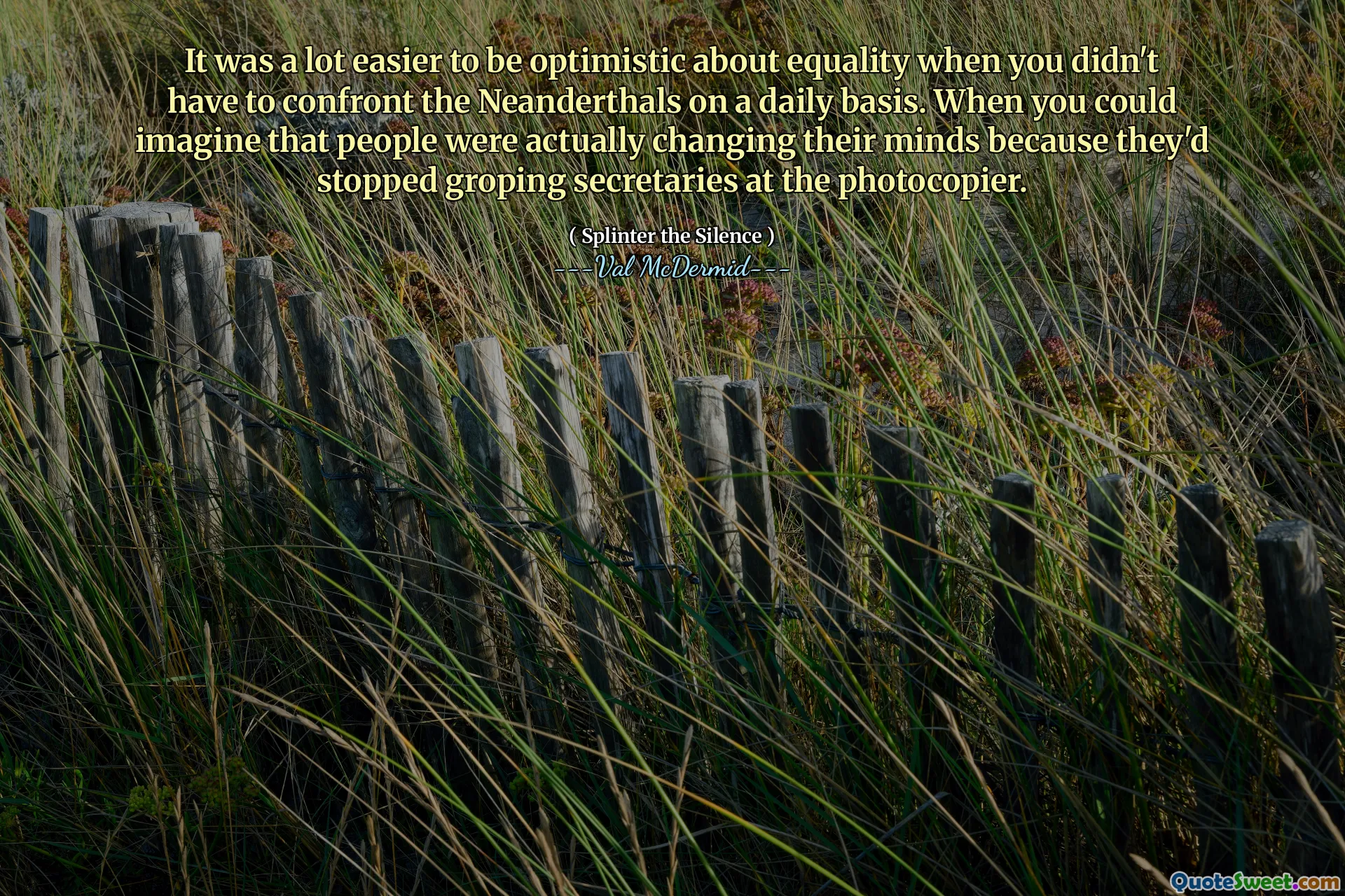 It was a lot easier to be optimistic about equality when you didn't have to confront the Neanderthals on a daily basis. When you could imagine that people were actually changing their minds because they'd stopped groping secretaries at the photocopier.