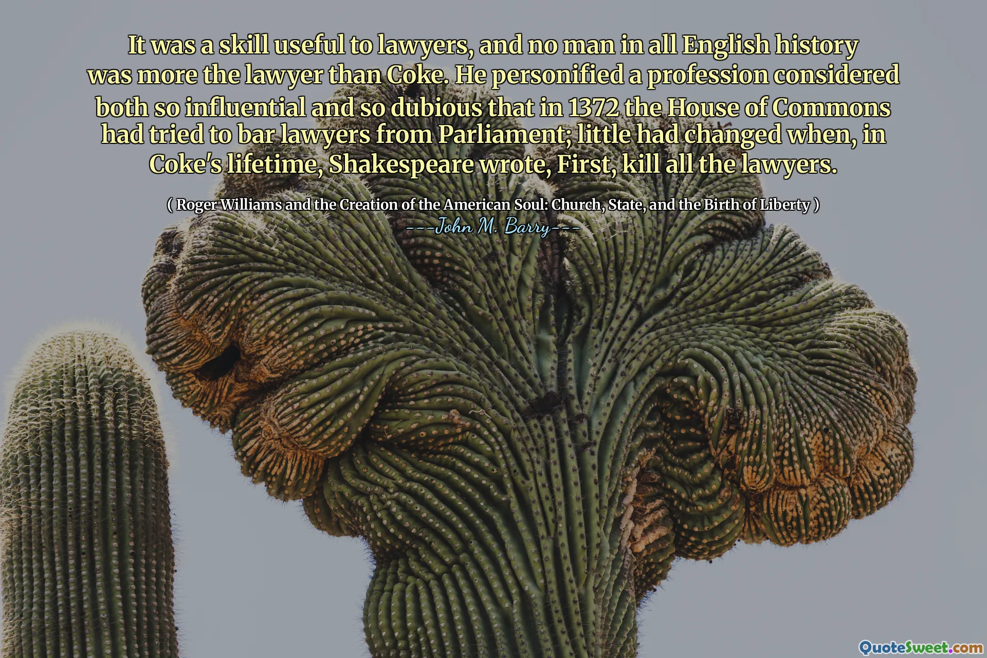 It was a skill useful to lawyers, and no man in all English history was more the lawyer than Coke. He personified a profession considered both so influential and so dubious that in 1372 the House of Commons had tried to bar lawyers from Parliament; little had changed when, in Coke's lifetime, Shakespeare wrote, First, kill all the lawyers.