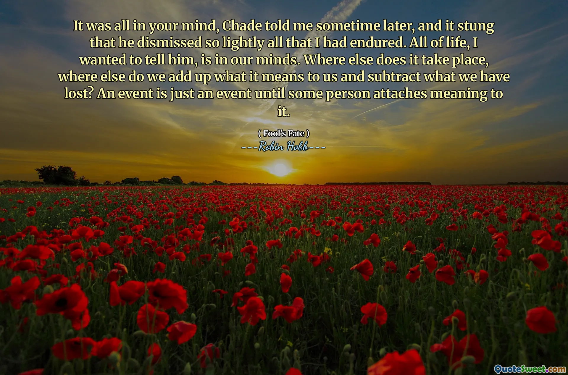 It was all in your mind, Chade told me sometime later, and it stung that he dismissed so lightly all that I had endured. All of life, I wanted to tell him, is in our minds. Where else does it take place, where else do we add up what it means to us and subtract what we have lost? An event is just an event until some person attaches meaning to it.