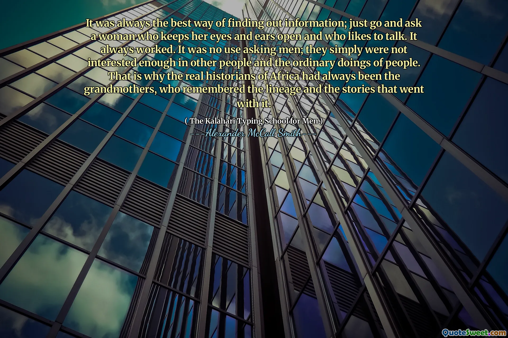 It was always the best way of finding out information; just go and ask a woman who keeps her eyes and ears open and who likes to talk. It always worked. It was no use asking men; they simply were not interested enough in other people and the ordinary doings of people. That is why the real historians of Africa had always been the grandmothers, who remembered the lineage and the stories that went with it.