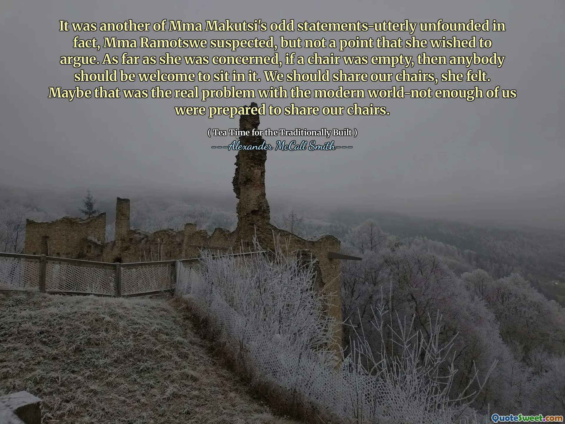 Era un altro delle strane dichiarazioni di MMA Makutsi, incredibilmente infatti, sospettava MMA Ramotswe, ma non un punto che desiderava discutere. Per quanto riguardava, se una sedia era vuota, qualcuno dovrebbe essere il benvenuto a sederci. Dovremmo condividere le nostre sedie, ha sentito. Forse quello era il vero problema con il moderno, non abbastanza di noi era pronto a condividere le nostre sedie.