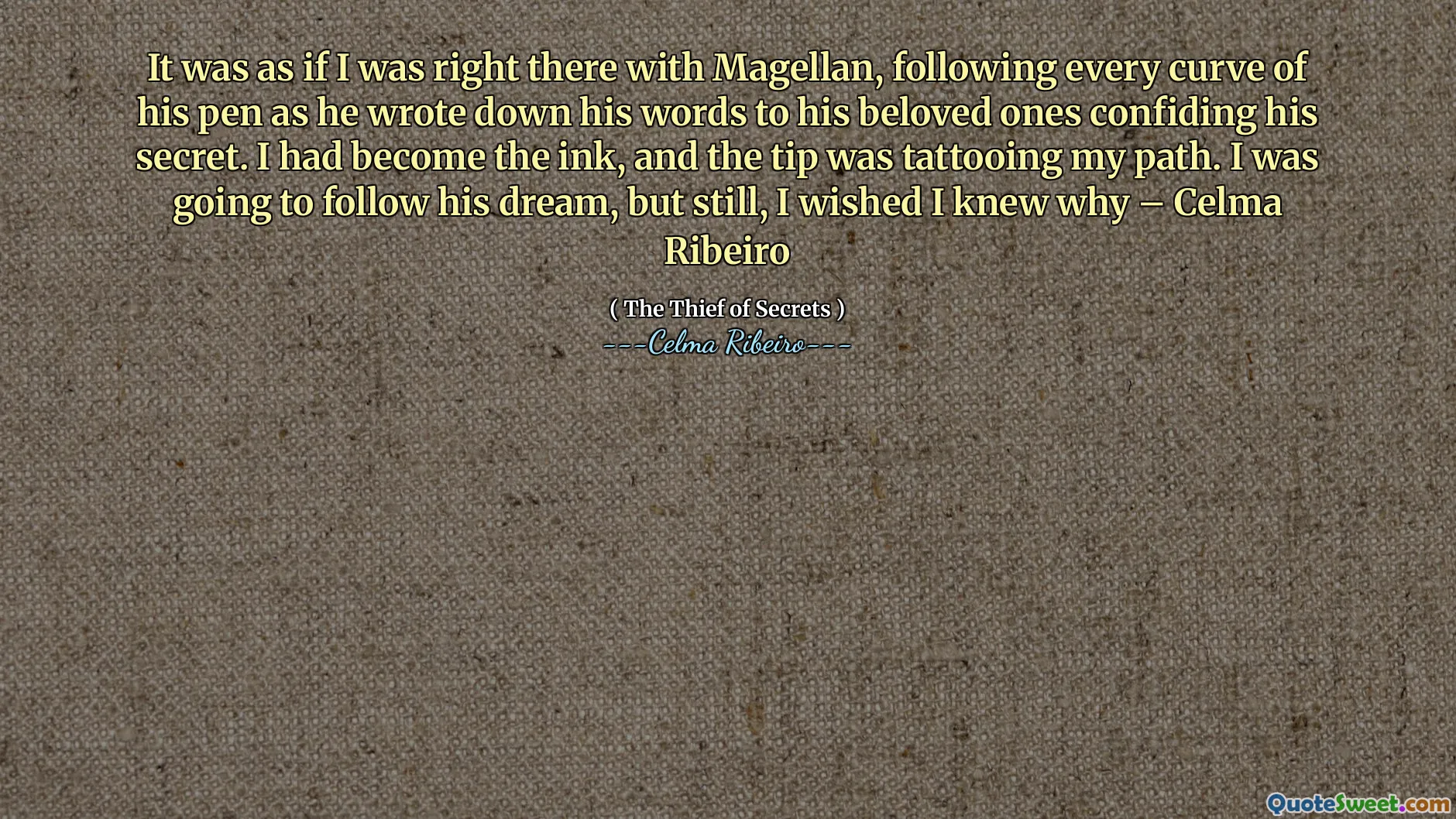 It was as if I was right there with Magellan, following every curve of his pen as he wrote down his words to his beloved ones confiding his secret. I had become the ink, and the tip was tattooing my path. I was going to follow his dream, but still, I wished I knew why – Celma Ribeiro