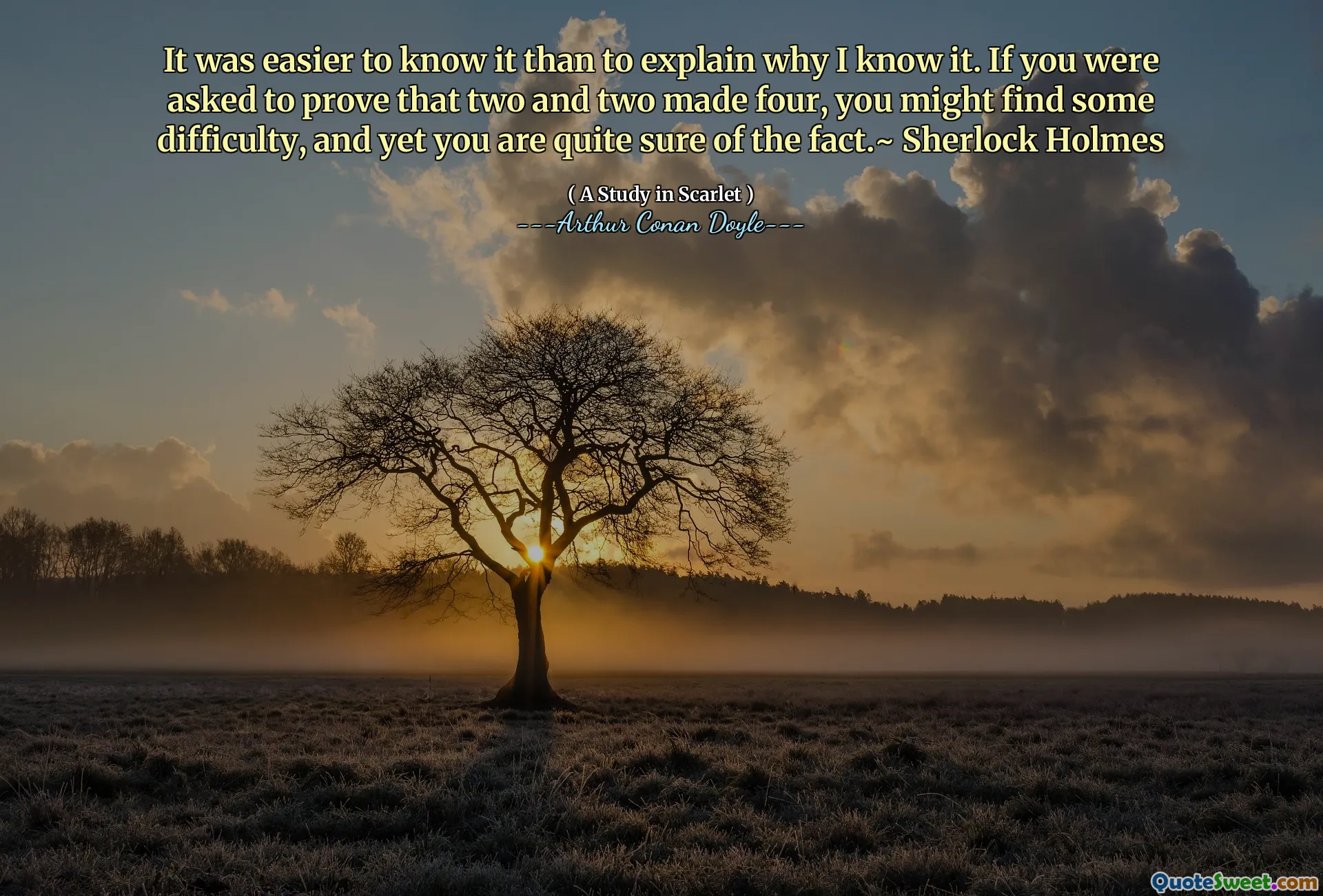 It was easier to know it than to explain why I know it. If you were asked to prove that two and two made four, you might find some difficulty, and yet you are quite sure of the fact.~ Sherlock Holmes