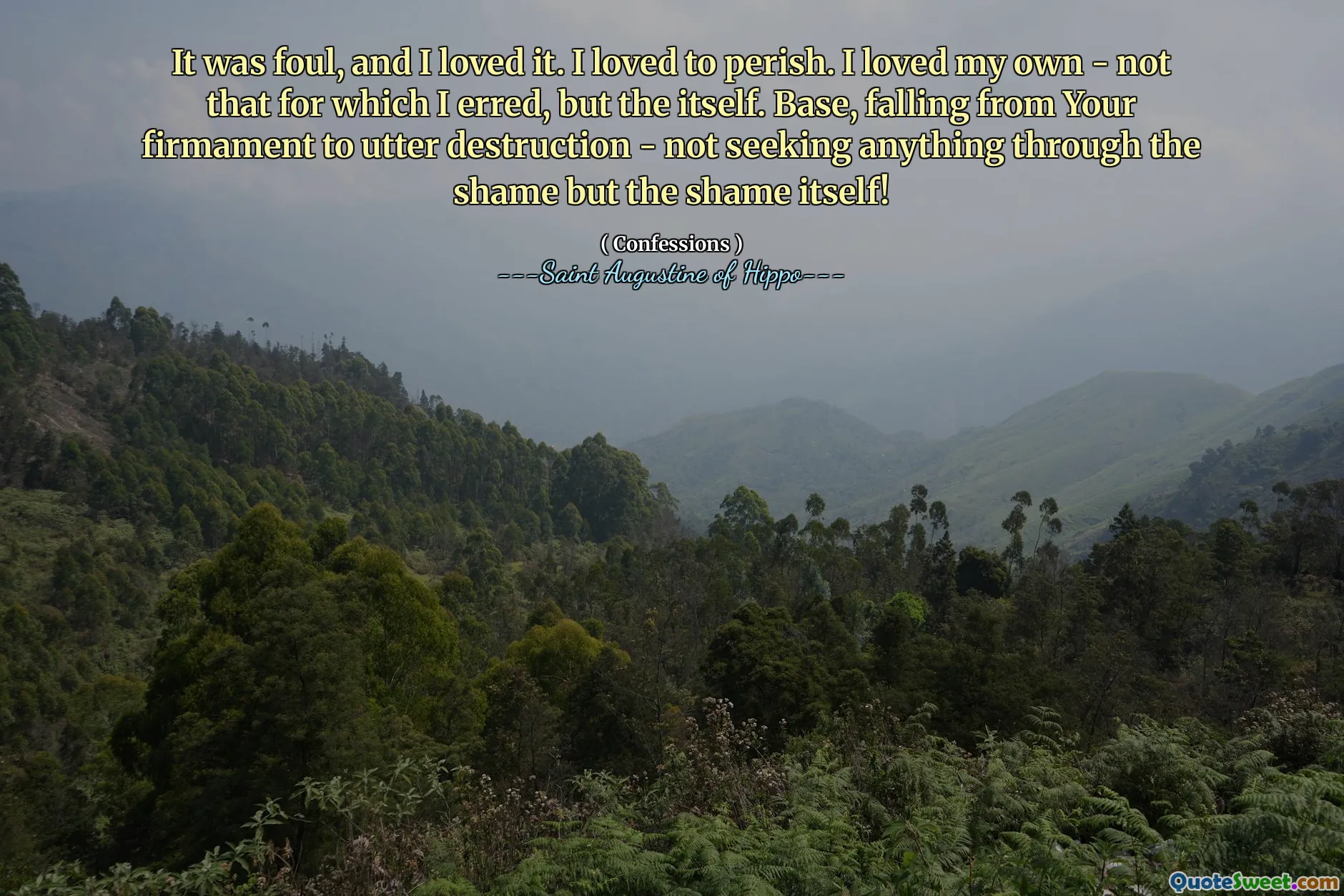 It was foul, and I loved it. I loved to perish. I loved my own - not that for which I erred, but the itself. Base, falling from Your firmament to utter destruction - not seeking anything through the shame but the shame itself!