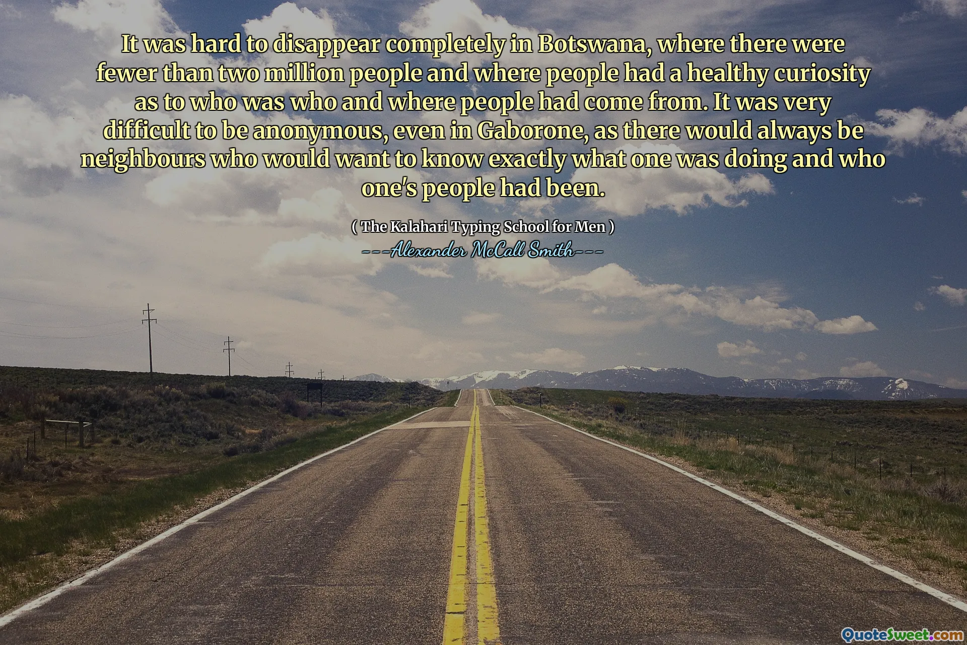 Era difícil desaparecer por completo en Botswana, donde había menos de dos millones de personas y donde las personas tenían una curiosidad saludable sobre quién era quién y de dónde venía la gente. Era muy difícil ser anónimo, incluso en Gaborone, ya que siempre habría vecinos que querrían saber exactamente qué estaba haciendo y quién había sido la gente.