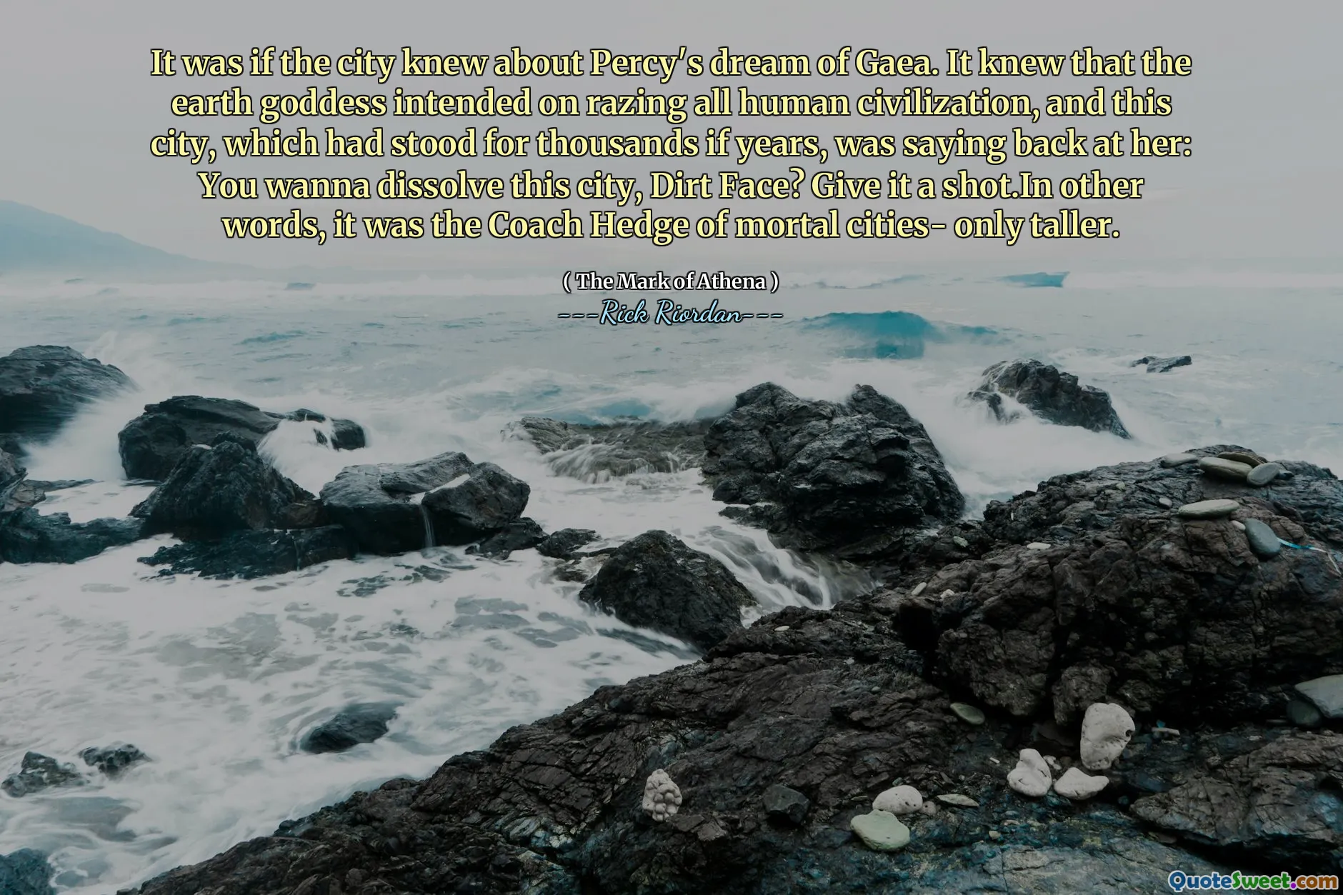 It was if the city knew about Percy's dream of Gaea. It knew that the earth goddess intended on razing all human civilization, and this city, which had stood for thousands if years, was saying back at her: You wanna dissolve this city, Dirt Face? Give it a shot.In other words, it was the Coach Hedge of mortal cities- only taller.