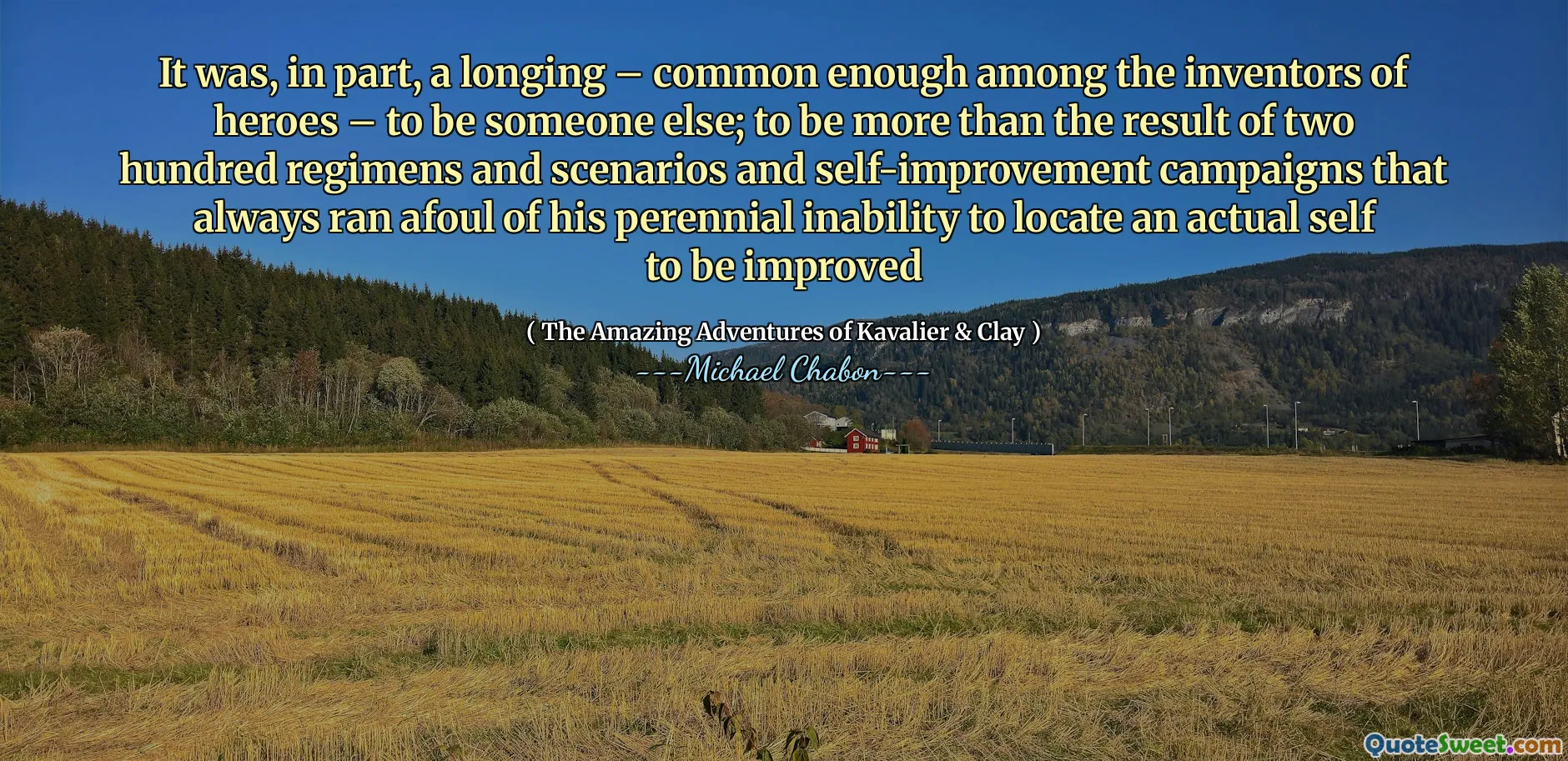 It was, in part, a longing – common enough among the inventors of heroes – to be someone else; to be more than the result of two hundred regimens and scenarios and self-improvement campaigns that always ran afoul of his perennial inability to locate an actual self to be improved