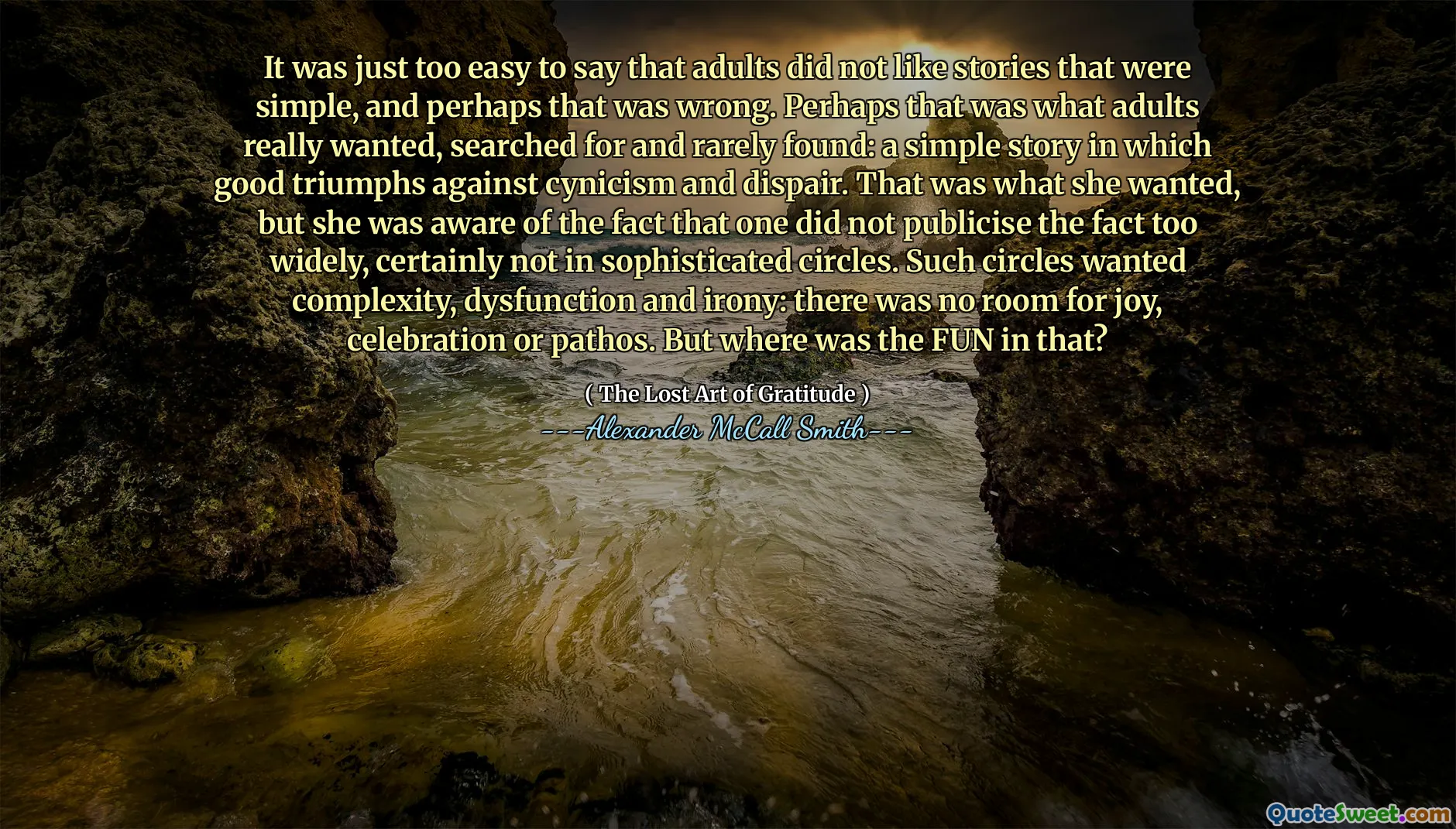 It was just too easy to say that adults did not like stories that were simple, and perhaps that was wrong. Perhaps that was what adults really wanted, searched for and rarely found: a simple story in which good triumphs against cynicism and dispair. That was what she wanted, but she was aware of the fact that one did not publicise the fact too widely, certainly not in sophisticated circles. Such circles wanted complexity, dysfunction and irony: there was no room for joy, celebration or pathos. But where was the FUN in that?