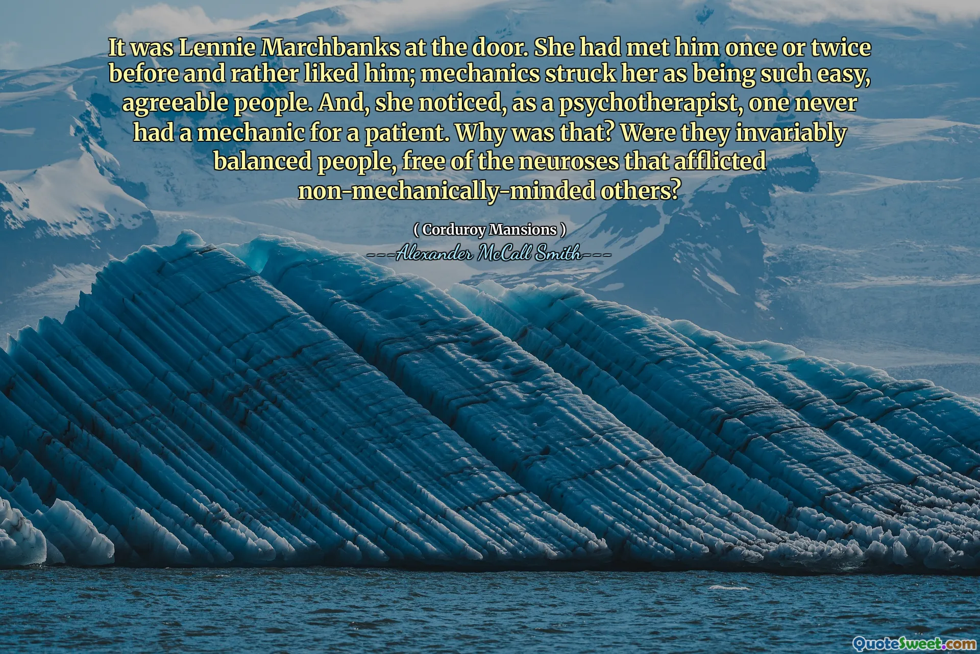 It was Lennie Marchbanks at the door. She had met him once or twice before and rather liked him; mechanics struck her as being such easy, agreeable people. And, she noticed, as a psychotherapist, one never had a mechanic for a patient. Why was that? Were they invariably balanced people, free of the neuroses that afflicted non-mechanically-minded others?