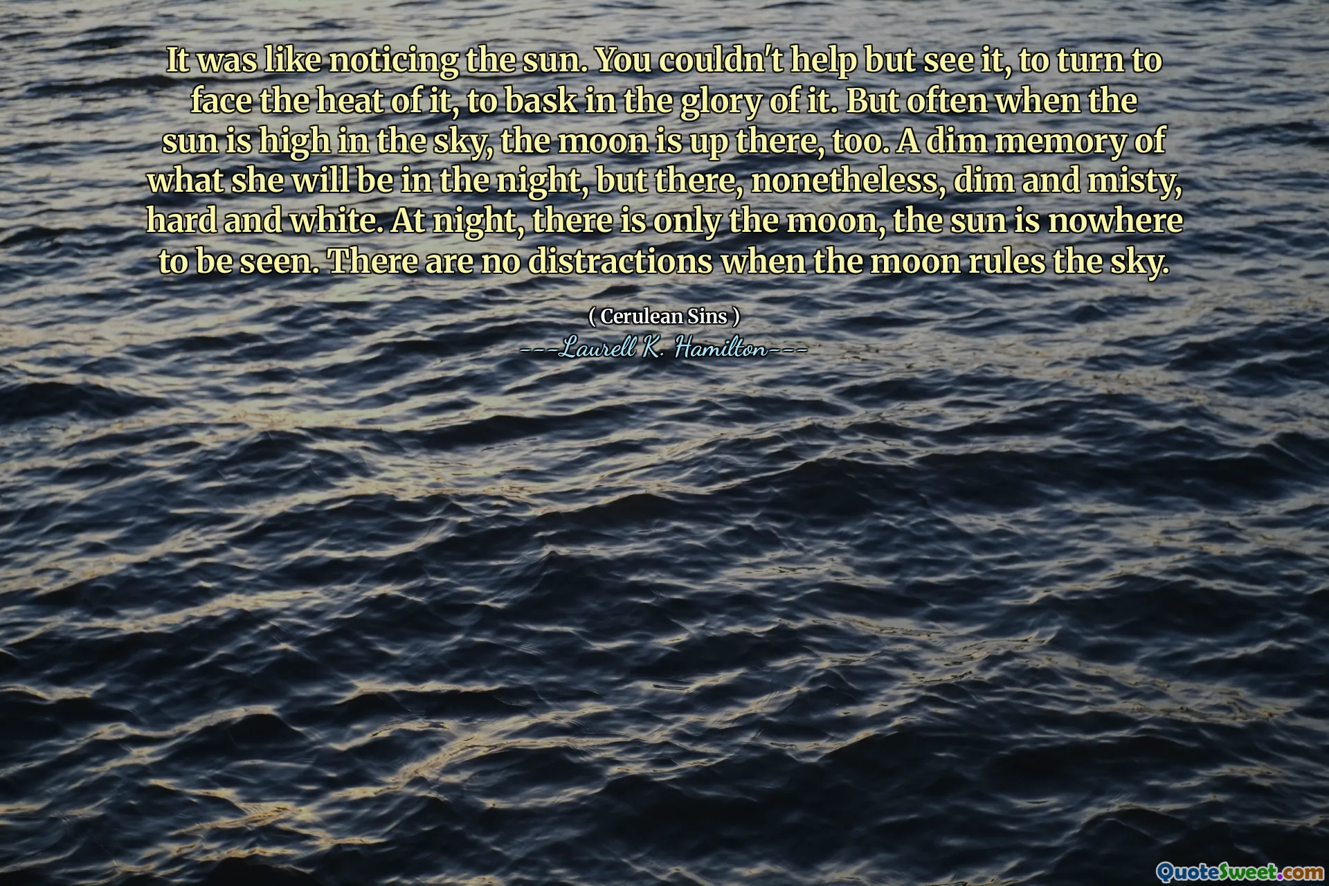 It was like noticing the sun. You couldn't help but see it, to turn to face the heat of it, to bask in the glory of it. But often when the sun is high in the sky, the moon is up there, too. A dim memory of what she will be in the night, but there, nonetheless, dim and misty, hard and white. At night, there is only the moon, the sun is nowhere to be seen. There are no distractions when the moon rules the sky.