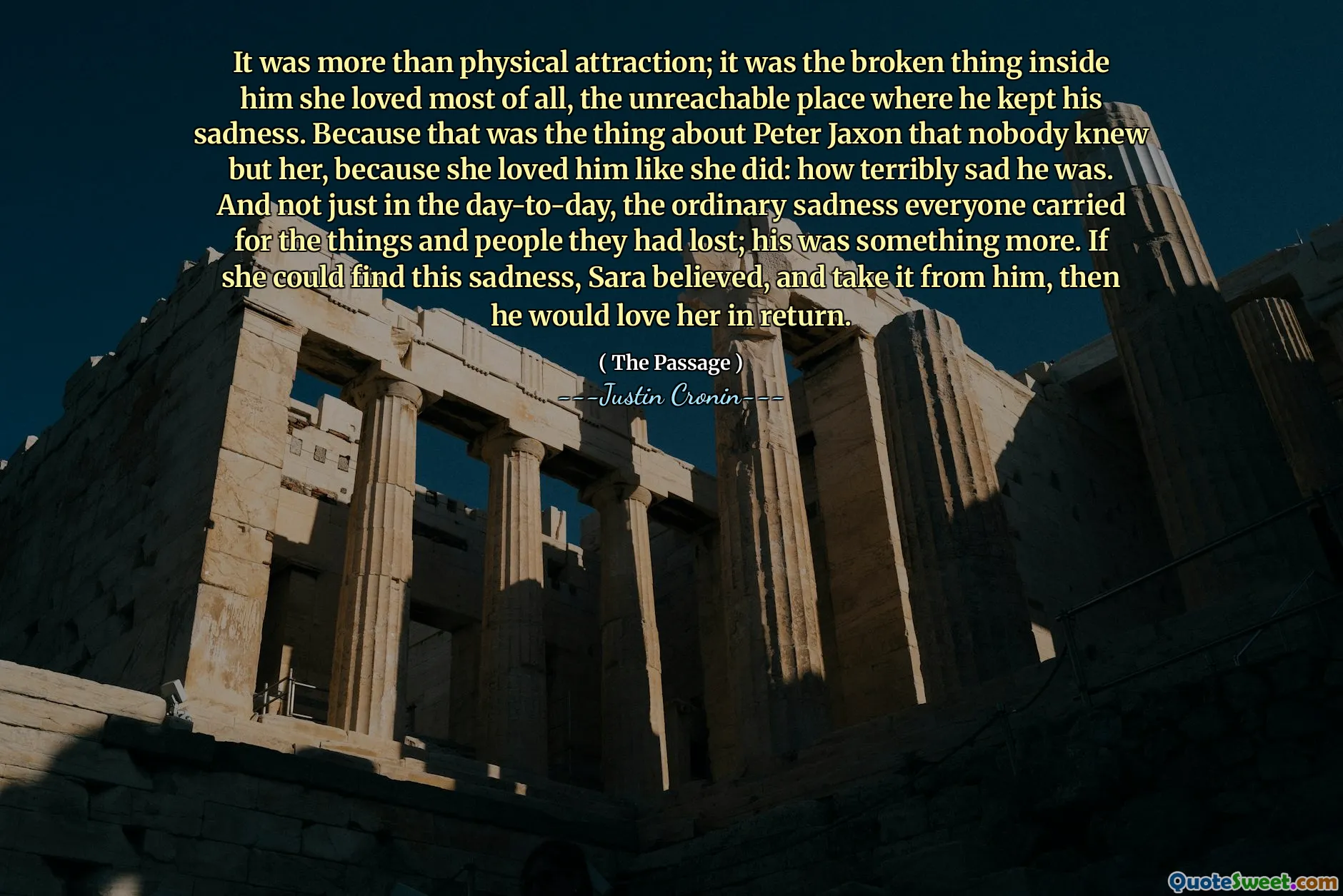 It was more than physical attraction; it was the broken thing inside him she loved most of all, the unreachable place where he kept his sadness. Because that was the thing about Peter Jaxon that nobody knew but her, because she loved him like she did: how terribly sad he was. And not just in the day-to-day, the ordinary sadness everyone carried for the things and people they had lost; his was something more. If she could find this sadness, Sara believed, and take it from him, then he would love her in return.