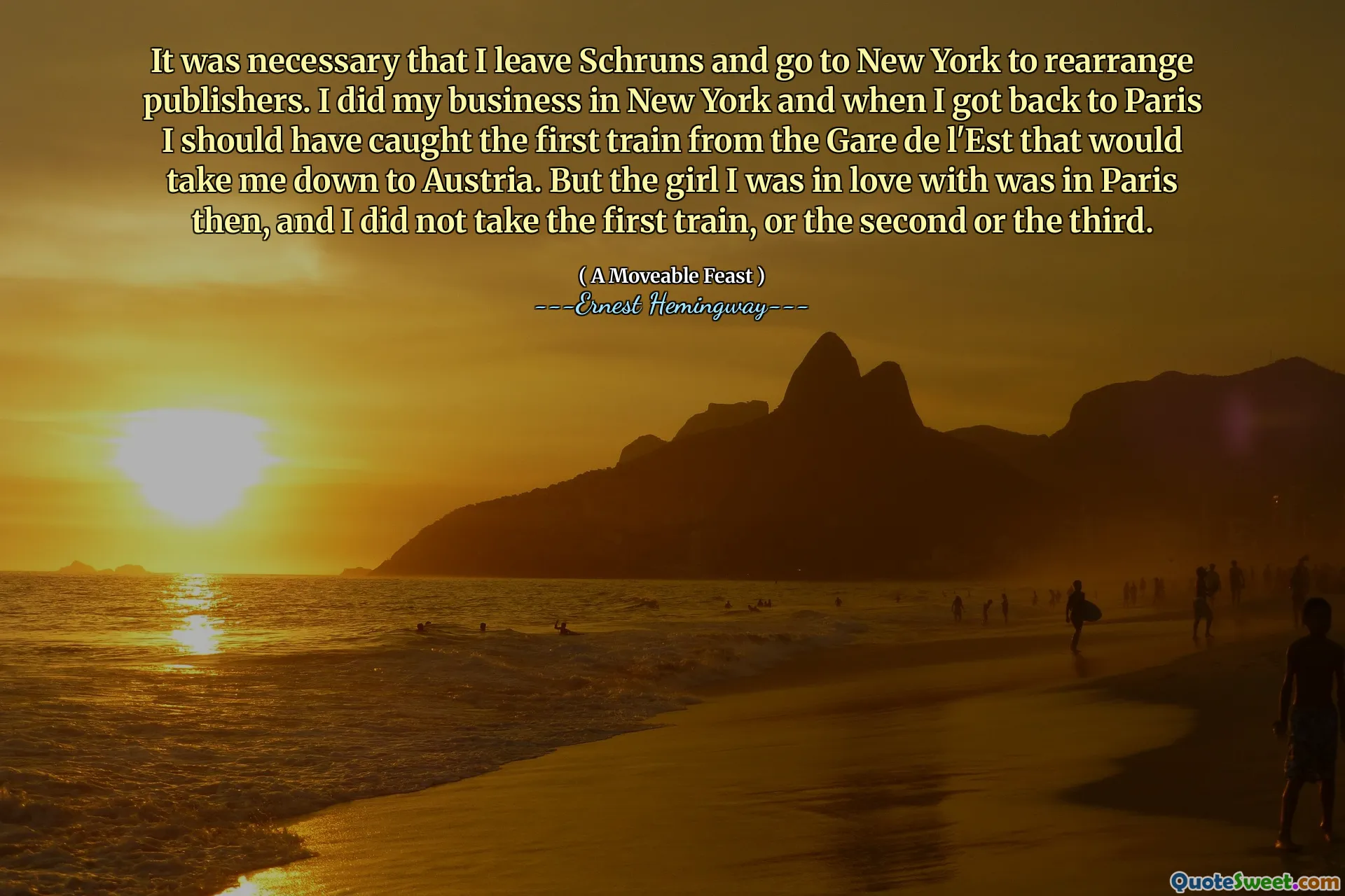 It was necessary that I leave Schruns and go to New York to rearrange publishers. I did my business in New York and when I got back to Paris I should have caught the first train from the Gare de l'Est that would take me down to Austria. But the girl I was in love with was in Paris then, and I did not take the first train, or the second or the third.