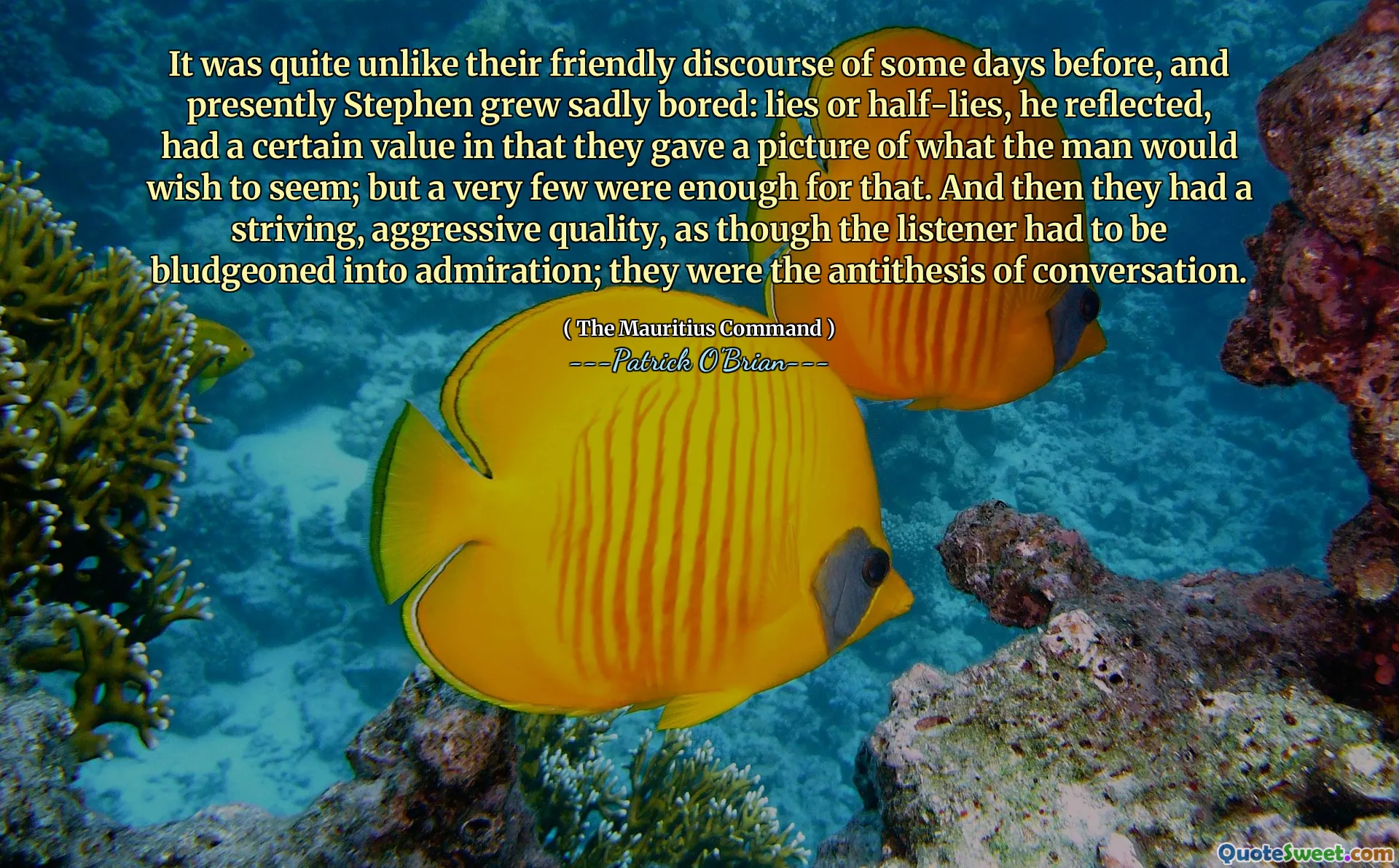 It was quite unlike their friendly discourse of some days before, and presently Stephen grew sadly bored: lies or half-lies, he reflected, had a certain value in that they gave a picture of what the man would wish to seem; but a very few were enough for that. And then they had a striving, aggressive quality, as though the listener had to be bludgeoned into admiration; they were the antithesis of conversation.