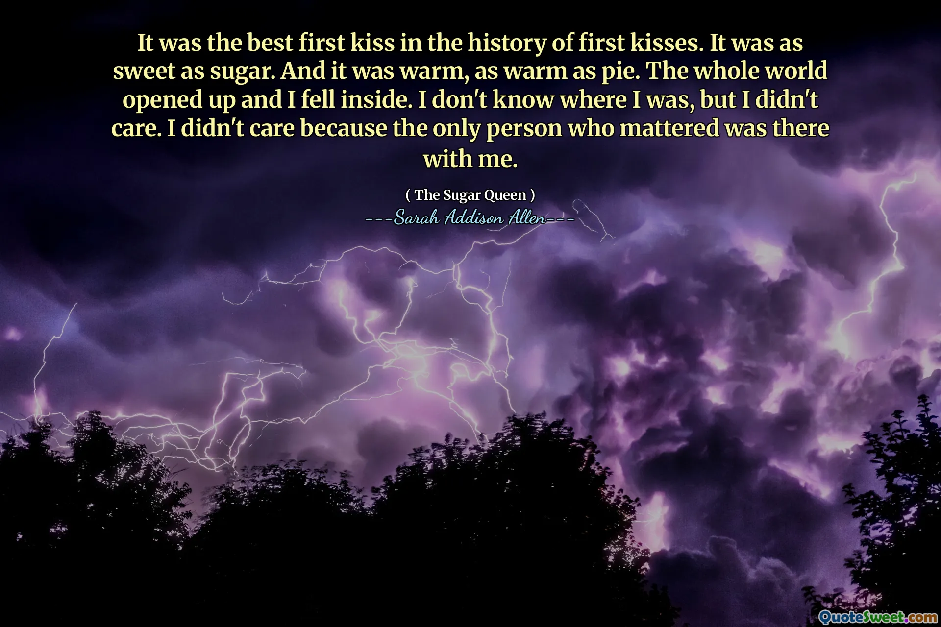 It was the best first kiss in the history of first kisses. It was as sweet as sugar. And it was warm, as warm as pie. The whole world opened up and I fell inside. I don't know where I was, but I didn't care. I didn't care because the only person who mattered was there with me.