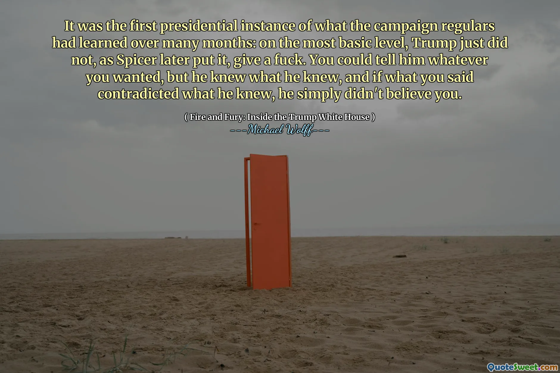 It was the first presidential instance of what the campaign regulars had learned over many months: on the most basic level, Trump just did not, as Spicer later put it, give a fuck. You could tell him whatever you wanted, but he knew what he knew, and if what you said contradicted what he knew, he simply didn't believe you.