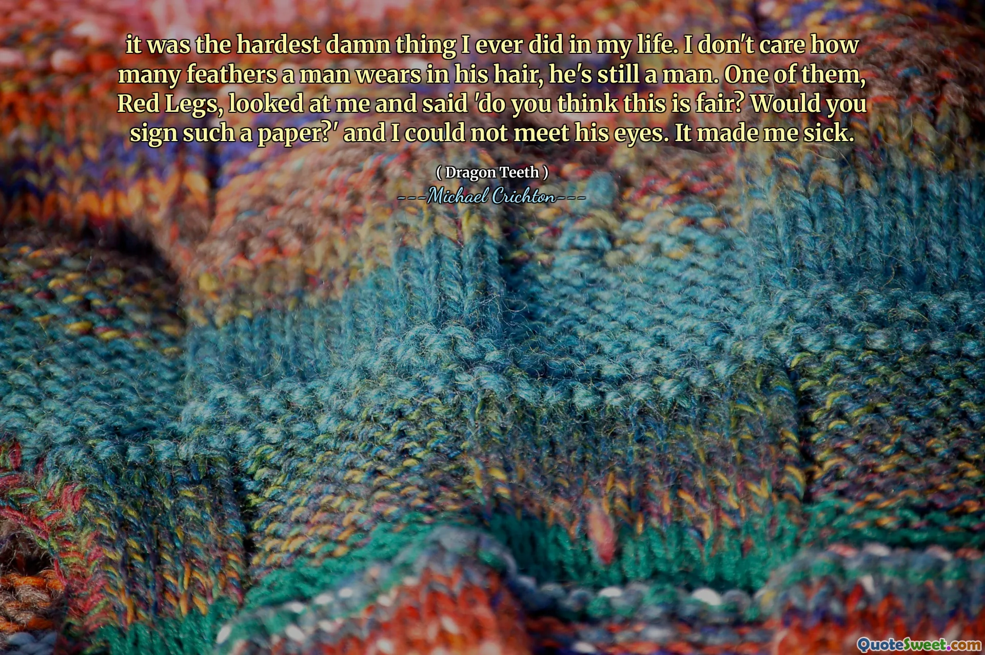 it was the hardest damn thing I ever did in my life. I don't care how many feathers a man wears in his hair, he's still a man. One of them, Red Legs, looked at me and said 'do you think this is fair? Would you sign such a paper?' and I could not meet his eyes. It made me sick.