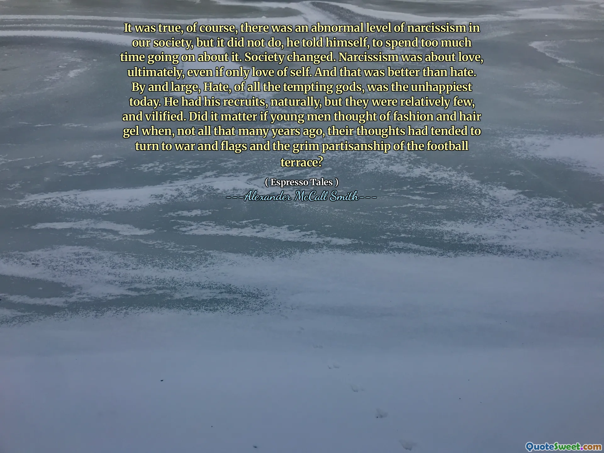 Memang benar, tentu saja, ada tingkat narsisme yang tidak normal di masyarakat kita, tetapi itu tidak terjadi, dia mengatakan pada dirinya sendiri, untuk menghabiskan terlalu banyak waktu untuk melakukannya. Masyarakat berubah. Narsisme adalah tentang cinta, pada akhirnya, bahkan jika hanya cinta pada diri sendiri. Dan itu lebih baik daripada kebencian. Pada umumnya, kebencian, dari semua dewa yang menggoda, adalah yang paling tidak bahagia saat ini. Dia memiliki rekrutannya, secara alami, tetapi mereka relatif sedikit, dan difitnah. Apakah penting jika para pemuda memikirkan fashion dan gel rambut ketika, tidak bertahun -tahun yang lalu, pikiran mereka cenderung beralih ke perang dan bendera dan keberpihakan yang suram dari teras sepak bola?