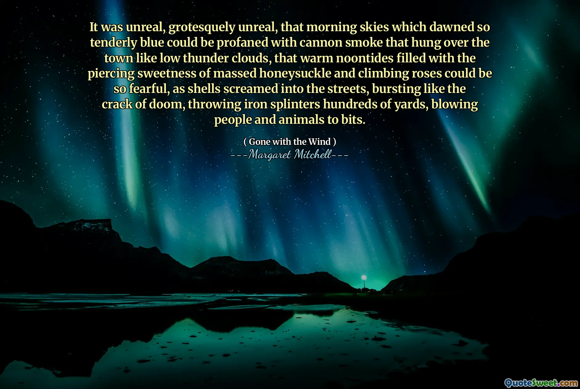 It was unreal, grotesquely unreal, that morning skies which dawned so tenderly blue could be profaned with cannon smoke that hung over the town like low thunder clouds, that warm noontides filled with the piercing sweetness of massed honeysuckle and climbing roses could be so fearful, as shells screamed into the streets, bursting like the crack of doom, throwing iron splinters hundreds of yards, blowing people and animals to bits.