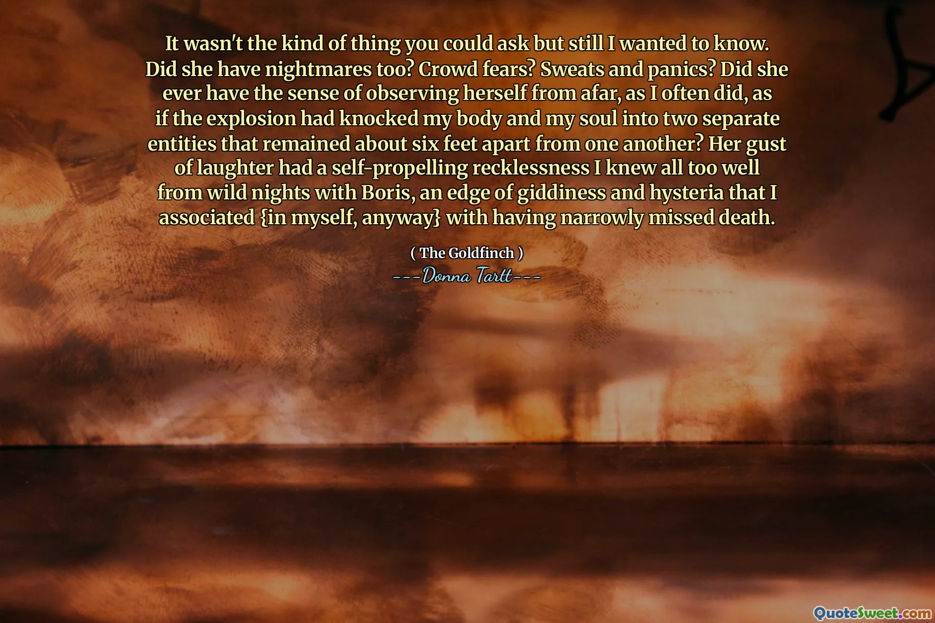 It wasn't the kind of thing you could ask but still I wanted to know. Did she have nightmares too? Crowd fears? Sweats and panics? Did she ever have the sense of observing herself from afar, as I often did, as if the explosion had knocked my body and my soul into two separate entities that remained about six feet apart from one another? Her gust of laughter had a self-propelling recklessness I knew all too well from wild nights with Boris, an edge of giddiness and hysteria that I associated {in myself, anyway} with having narrowly missed death.