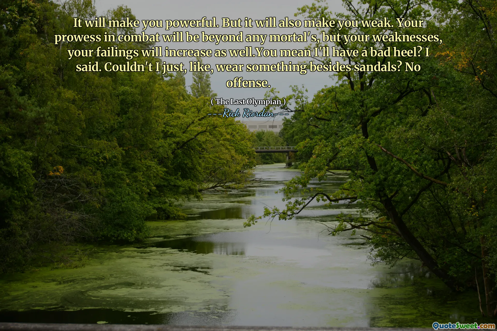 It will make you powerful. But it will also make you weak. Your prowess in combat will be beyond any mortal's, but your weaknesses, your failings will increase as well.You mean I'll have a bad heel? I said. Couldn't I just, like, wear something besides sandals? No offense.