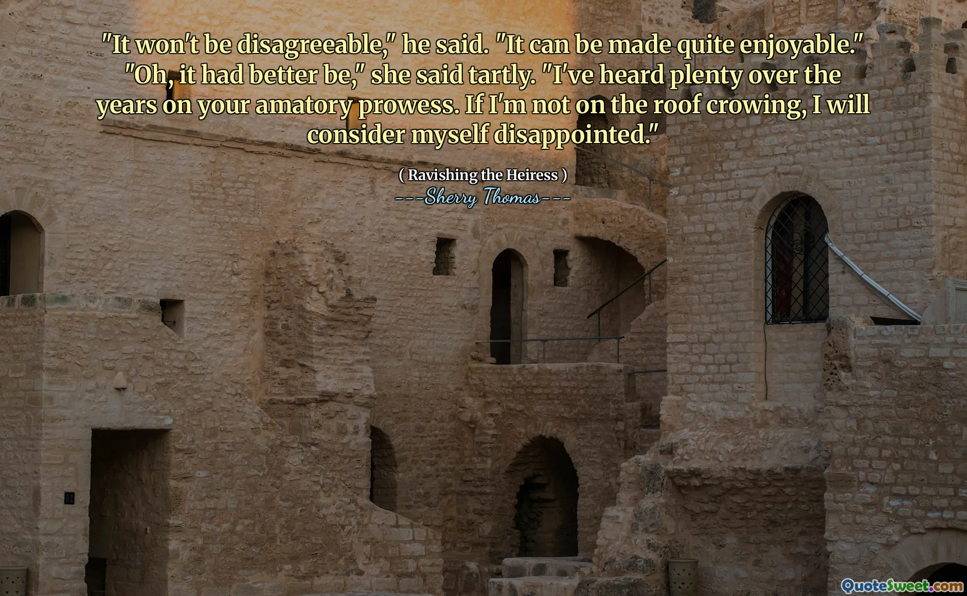 "It won't be disagreeable," he said. "It can be made quite enjoyable." "Oh, it had better be," she said tartly. "I've heard plenty over the years on your amatory prowess. If I'm not on the roof crowing, I will consider myself disappointed."