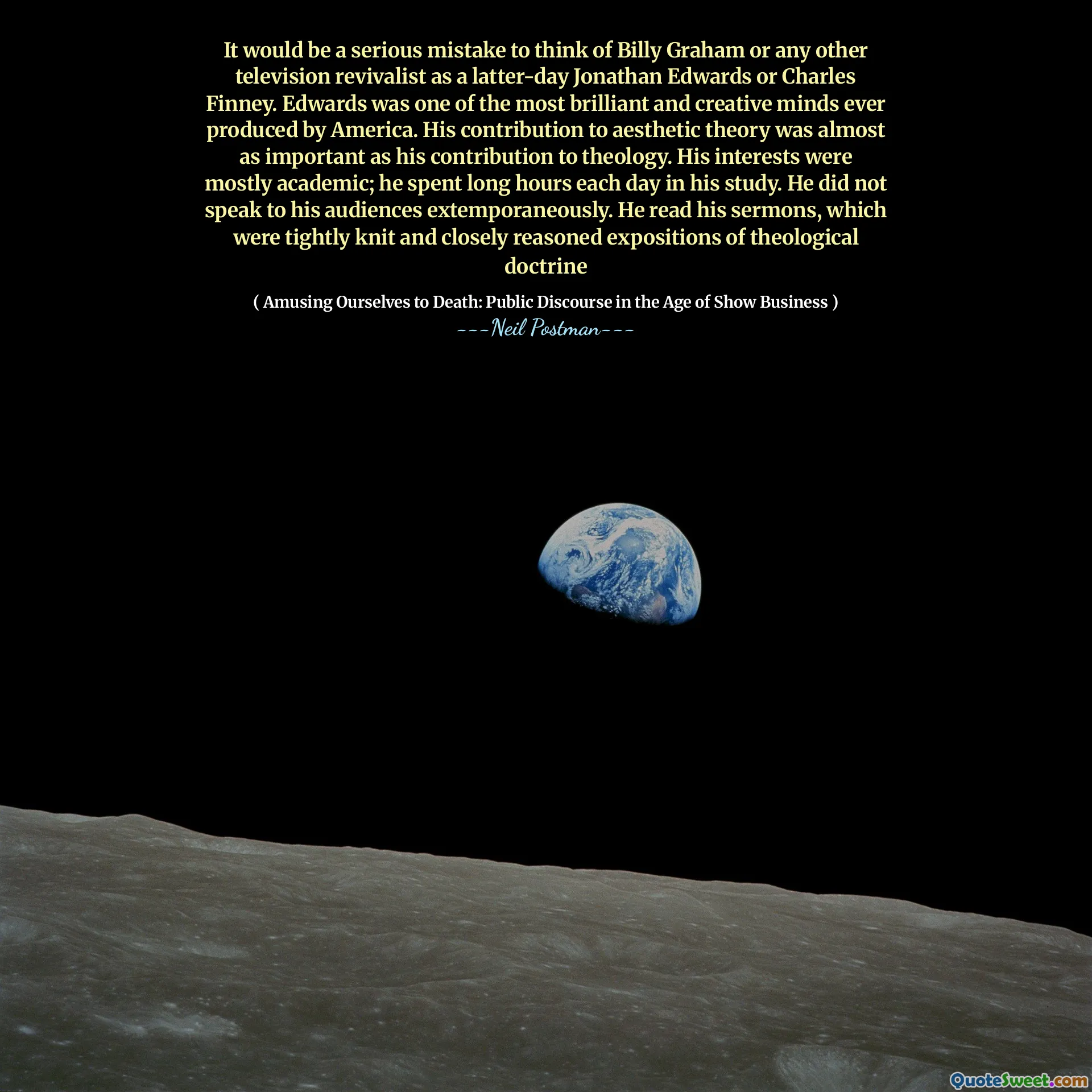 It would be a serious mistake to think of Billy Graham or any other television revivalist as a latter-day Jonathan Edwards or Charles Finney. Edwards was one of the most brilliant and creative minds ever produced by America. His contribution to aesthetic theory was almost as important as his contribution to theology. His interests were mostly academic; he spent long hours each day in his study. He did not speak to his audiences extemporaneously. He read his sermons, which were tightly knit and closely reasoned expositions of theological doctrine